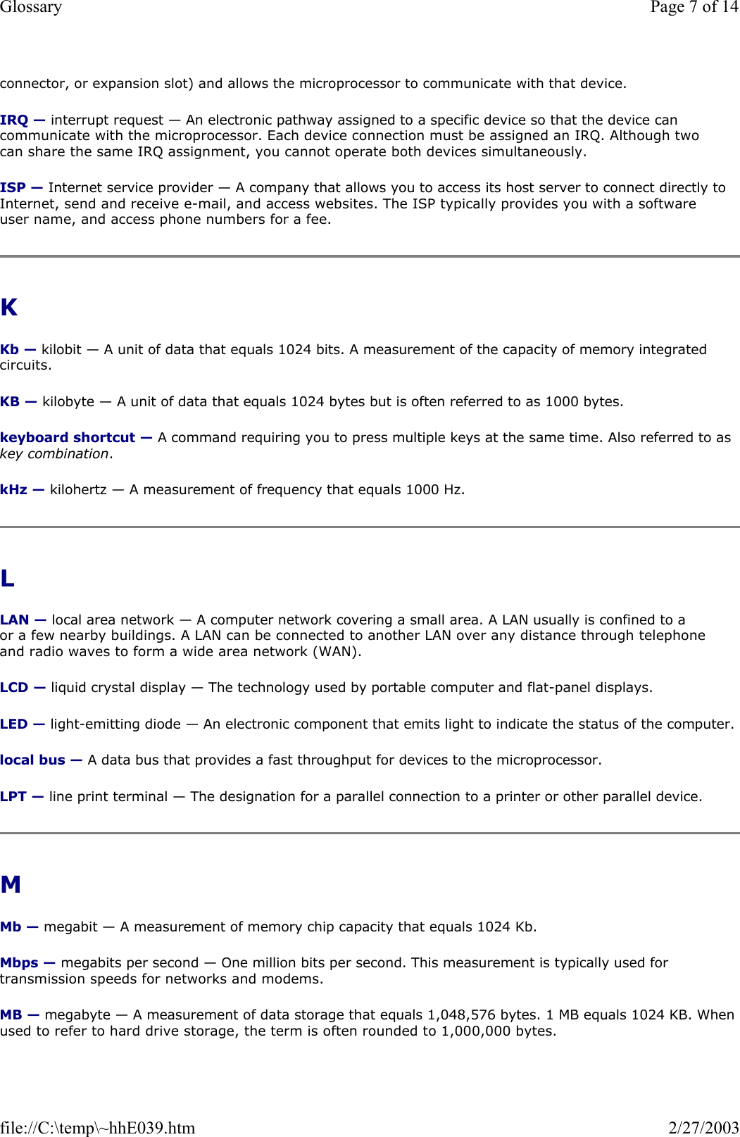 connector, or expansion slot) and allows the microprocessor to communicate with that device. IRQ — interrupt request — An electronic pathway assigned to a specific device so that the device can communicate with the microprocessor. Each device connection must be assigned an IRQ. Although two can share the same IRQ assignment, you cannot operate both devices simultaneously. ISP — Internet service provider — A company that allows you to access its host server to connect directly to Internet, send and receive e-mail, and access websites. The ISP typically provides you with a software user name, and access phone numbers for a fee.  K  Kb — kilobit — A unit of data that equals 1024 bits. A measurement of the capacity of memory integrated circuits. KB — kilobyte — A unit of data that equals 1024 bytes but is often referred to as 1000 bytes. keyboard shortcut — A command requiring you to press multiple keys at the same time. Also referred to as key combination. kHz — kilohertz — A measurement of frequency that equals 1000 Hz. L  LAN — local area network — A computer network covering a small area. A LAN usually is confined to a or a few nearby buildings. A LAN can be connected to another LAN over any distance through telephone and radio waves to form a wide area network (WAN). LCD — liquid crystal display — The technology used by portable computer and flat-panel displays. LED — light-emitting diode — An electronic component that emits light to indicate the status of the computer. local bus — A data bus that provides a fast throughput for devices to the microprocessor. LPT — line print terminal — The designation for a parallel connection to a printer or other parallel device.  M  Mb — megabit — A measurement of memory chip capacity that equals 1024 Kb. Mbps — megabits per second — One million bits per second. This measurement is typically used for transmission speeds for networks and modems. MB — megabyte — A measurement of data storage that equals 1,048,576 bytes. 1 MB equals 1024 KB. When used to refer to hard drive storage, the term is often rounded to 1,000,000 bytes. Page 7 of 14Glossary2/27/2003file://C:\temp\~hhE039.htm