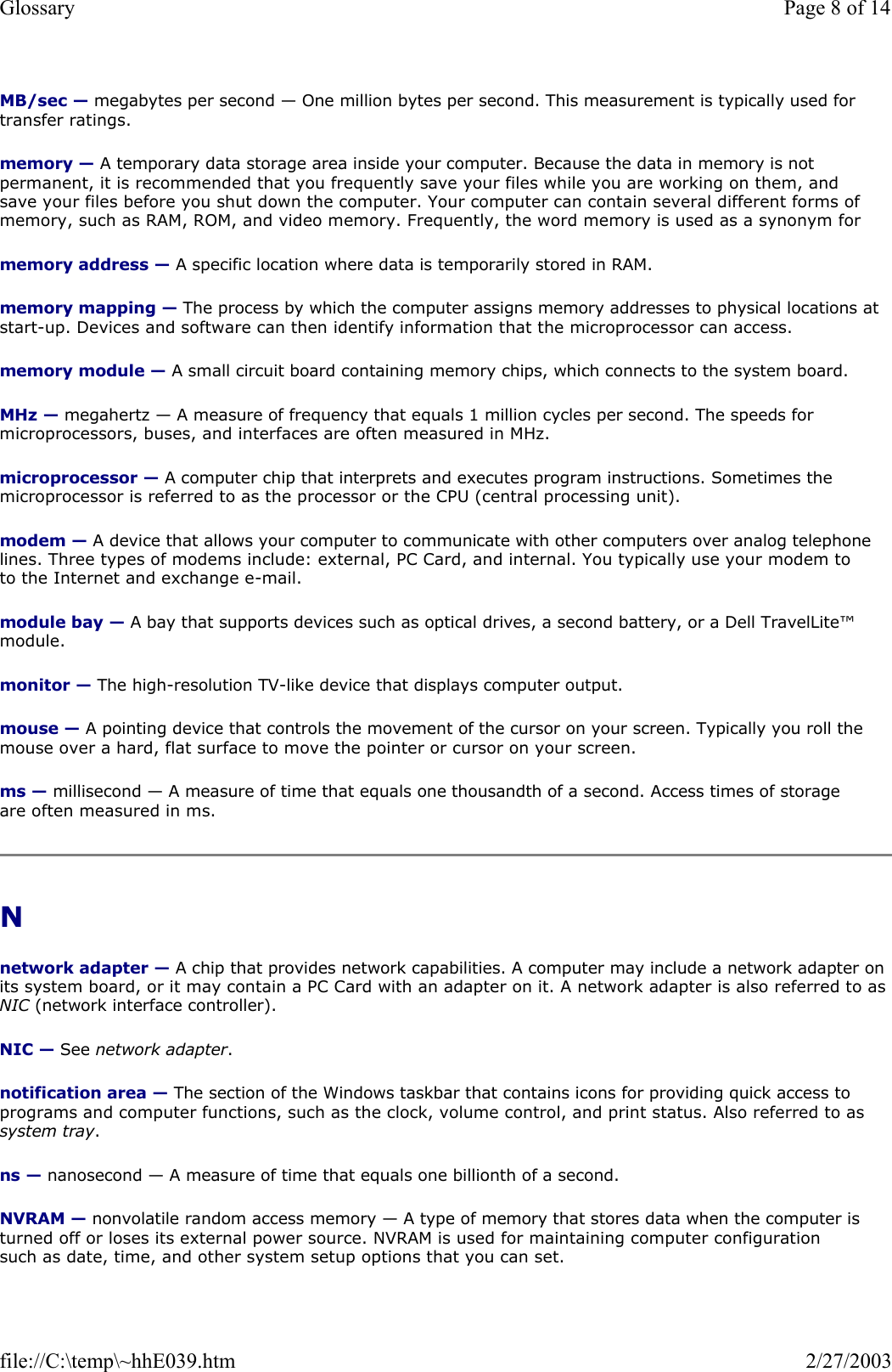 MB/sec — megabytes per second — One million bytes per second. This measurement is typically used for transfer ratings. memory — A temporary data storage area inside your computer. Because the data in memory is not permanent, it is recommended that you frequently save your files while you are working on them, and save your files before you shut down the computer. Your computer can contain several different forms of memory, such as RAM, ROM, and video memory. Frequently, the word memory is used as a synonym for memory address — A specific location where data is temporarily stored in RAM. memory mapping — The process by which the computer assigns memory addresses to physical locations at start-up. Devices and software can then identify information that the microprocessor can access. memory module — A small circuit board containing memory chips, which connects to the system board. MHz — megahertz — A measure of frequency that equals 1 million cycles per second. The speeds for microprocessors, buses, and interfaces are often measured in MHz. microprocessor — A computer chip that interprets and executes program instructions. Sometimes the microprocessor is referred to as the processor or the CPU (central processing unit). modem — A device that allows your computer to communicate with other computers over analog telephone lines. Three types of modems include: external, PC Card, and internal. You typically use your modem to to the Internet and exchange e-mail. module bay — A bay that supports devices such as optical drives, a second battery, or a Dell TravelLite™ module. monitor — The high-resolution TV-like device that displays computer output. mouse — A pointing device that controls the movement of the cursor on your screen. Typically you roll the mouse over a hard, flat surface to move the pointer or cursor on your screen. ms — millisecond — A measure of time that equals one thousandth of a second. Access times of storage are often measured in ms. N  network adapter — A chip that provides network capabilities. A computer may include a network adapter on its system board, or it may contain a PC Card with an adapter on it. A network adapter is also referred to as NIC (network interface controller). NIC — See network adapter. notification area — The section of the Windows taskbar that contains icons for providing quick access to programs and computer functions, such as the clock, volume control, and print status. Also referred to as system tray. ns — nanosecond — A measure of time that equals one billionth of a second. NVRAM — nonvolatile random access memory — A type of memory that stores data when the computer is turned off or loses its external power source. NVRAM is used for maintaining computer configuration such as date, time, and other system setup options that you can set. Page 8 of 14Glossary2/27/2003file://C:\temp\~hhE039.htm