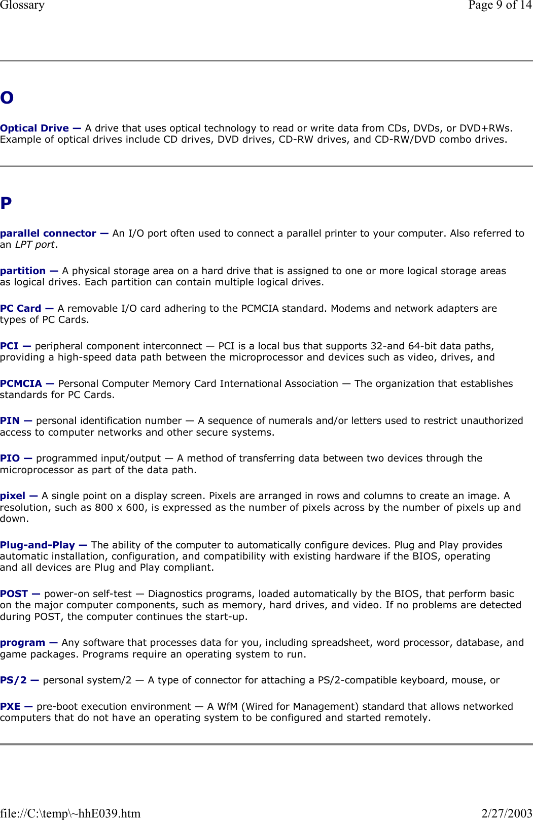 O  Optical Drive — A drive that uses optical technology to read or write data from CDs, DVDs, or DVD+RWs. Example of optical drives include CD drives, DVD drives, CD-RW drives, and CD-RW/DVD combo drives.  P  parallel connector — An I/O port often used to connect a parallel printer to your computer. Also referred to an LPT port. partition — A physical storage area on a hard drive that is assigned to one or more logical storage areas as logical drives. Each partition can contain multiple logical drives. PC Card — A removable I/O card adhering to the PCMCIA standard. Modems and network adapters are types of PC Cards. PCI — peripheral component interconnect — PCI is a local bus that supports 32-and 64-bit data paths, providing a high-speed data path between the microprocessor and devices such as video, drives, and PCMCIA — Personal Computer Memory Card International Association — The organization that establishes standards for PC Cards. PIN — personal identification number — A sequence of numerals and/or letters used to restrict unauthorized access to computer networks and other secure systems. PIO — programmed input/output — A method of transferring data between two devices through the microprocessor as part of the data path. pixel — A single point on a display screen. Pixels are arranged in rows and columns to create an image. A resolution, such as 800 x 600, is expressed as the number of pixels across by the number of pixels up and down. Plug-and-Play — The ability of the computer to automatically configure devices. Plug and Play provides automatic installation, configuration, and compatibility with existing hardware if the BIOS, operating and all devices are Plug and Play compliant. POST — power-on self-test — Diagnostics programs, loaded automatically by the BIOS, that perform basic on the major computer components, such as memory, hard drives, and video. If no problems are detected during POST, the computer continues the start-up.  program — Any software that processes data for you, including spreadsheet, word processor, database, and game packages. Programs require an operating system to run. PS/2 — personal system/2 — A type of connector for attaching a PS/2-compatible keyboard, mouse, or PXE — pre-boot execution environment — A WfM (Wired for Management) standard that allows networked computers that do not have an operating system to be configured and started remotely. Page 9 of 14Glossary2/27/2003file://C:\temp\~hhE039.htm