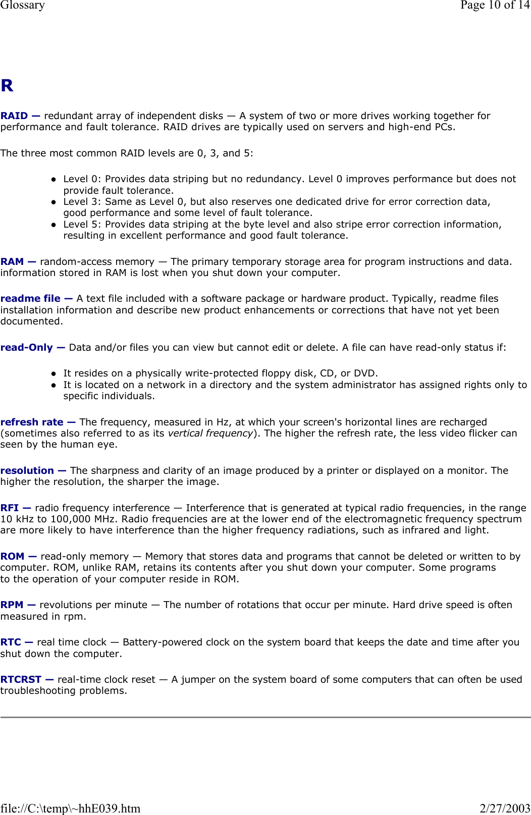 R  RAID — redundant array of independent disks — A system of two or more drives working together for performance and fault tolerance. RAID drives are typically used on servers and high-end PCs. The three most common RAID levels are 0, 3, and 5: zLevel 0: Provides data striping but no redundancy. Level 0 improves performance but does not provide fault tolerance.  zLevel 3: Same as Level 0, but also reserves one dedicated drive for error correction data, good performance and some level of fault tolerance.  zLevel 5: Provides data striping at the byte level and also stripe error correction information, resulting in excellent performance and good fault tolerance.  RAM — random-access memory — The primary temporary storage area for program instructions and data. information stored in RAM is lost when you shut down your computer. readme file — A text file included with a software package or hardware product. Typically, readme files installation information and describe new product enhancements or corrections that have not yet been documented. read-Only — Data and/or files you can view but cannot edit or delete. A file can have read-only status if: zIt resides on a physically write-protected floppy disk, CD, or DVD.  zIt is located on a network in a directory and the system administrator has assigned rights only to specific individuals.  refresh rate — The frequency, measured in Hz, at which your screen&apos;s horizontal lines are recharged (sometimes also referred to as its vertical frequency). The higher the refresh rate, the less video flicker can seen by the human eye. resolution — The sharpness and clarity of an image produced by a printer or displayed on a monitor. The higher the resolution, the sharper the image. RFI — radio frequency interference — Interference that is generated at typical radio frequencies, in the range 10 kHz to 100,000 MHz. Radio frequencies are at the lower end of the electromagnetic frequency spectrum are more likely to have interference than the higher frequency radiations, such as infrared and light. ROM — read-only memory — Memory that stores data and programs that cannot be deleted or written to by computer. ROM, unlike RAM, retains its contents after you shut down your computer. Some programs to the operation of your computer reside in ROM. RPM — revolutions per minute — The number of rotations that occur per minute. Hard drive speed is often measured in rpm. RTC — real time clock — Battery-powered clock on the system board that keeps the date and time after you shut down the computer. RTCRST — real-time clock reset — A jumper on the system board of some computers that can often be used troubleshooting problems. Page 10 of 14Glossary2/27/2003file://C:\temp\~hhE039.htm