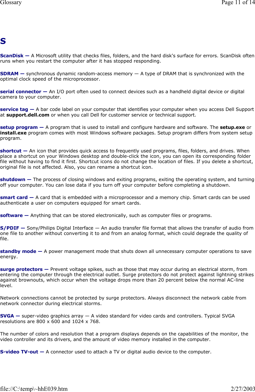 S  ScanDisk — A Microsoft utility that checks files, folders, and the hard disk&apos;s surface for errors. ScanDisk often runs when you restart the computer after it has stopped responding. SDRAM — synchronous dynamic random-access memory — A type of DRAM that is synchronized with the optimal clock speed of the microprocessor. serial connector — An I/O port often used to connect devices such as a handheld digital device or digital camera to your computer. service tag — A bar code label on your computer that identifies your computer when you access Dell Support at support.dell.com or when you call Dell for customer service or technical support. setup program — A program that is used to install and configure hardware and software. The setup.exe or install.exe program comes with most Windows software packages. Setup program differs from system setup program. shortcut — An icon that provides quick access to frequently used programs, files, folders, and drives. When place a shortcut on your Windows desktop and double-click the icon, you can open its corresponding folder file without having to find it first. Shortcut icons do not change the location of files. If you delete a shortcut, original file is not affected. Also, you can rename a shortcut icon. shutdown — The process of closing windows and exiting programs, exiting the operating system, and turning off your computer. You can lose data if you turn off your computer before completing a shutdown. smart card — A card that is embedded with a microprocessor and a memory chip. Smart cards can be used authenticate a user on computers equipped for smart cards. software — Anything that can be stored electronically, such as computer files or programs. S/PDIF — Sony/Philips Digital Interface — An audio transfer file format that allows the transfer of audio from one file to another without converting it to and from an analog format, which could degrade the quality of file. standby mode — A power management mode that shuts down all unnecessary computer operations to save energy. surge protectors — Prevent voltage spikes, such as those that may occur during an electrical storm, from entering the computer through the electrical outlet. Surge protectors do not protect against lightning strikes against brownouts, which occur when the voltage drops more than 20 percent below the normal AC-line level. Network connections cannot be protected by surge protectors. Always disconnect the network cable from network connector during electrical storms. SVGA — super-video graphics array — A video standard for video cards and controllers. Typical SVGA resolutions are 800 x 600 and 1024 x 768. The number of colors and resolution that a program displays depends on the capabilities of the monitor, the video controller and its drivers, and the amount of video memory installed in the computer. S-video TV-out — A connector used to attach a TV or digital audio device to the computer. Page 11 of 14Glossary2/27/2003file://C:\temp\~hhE039.htm