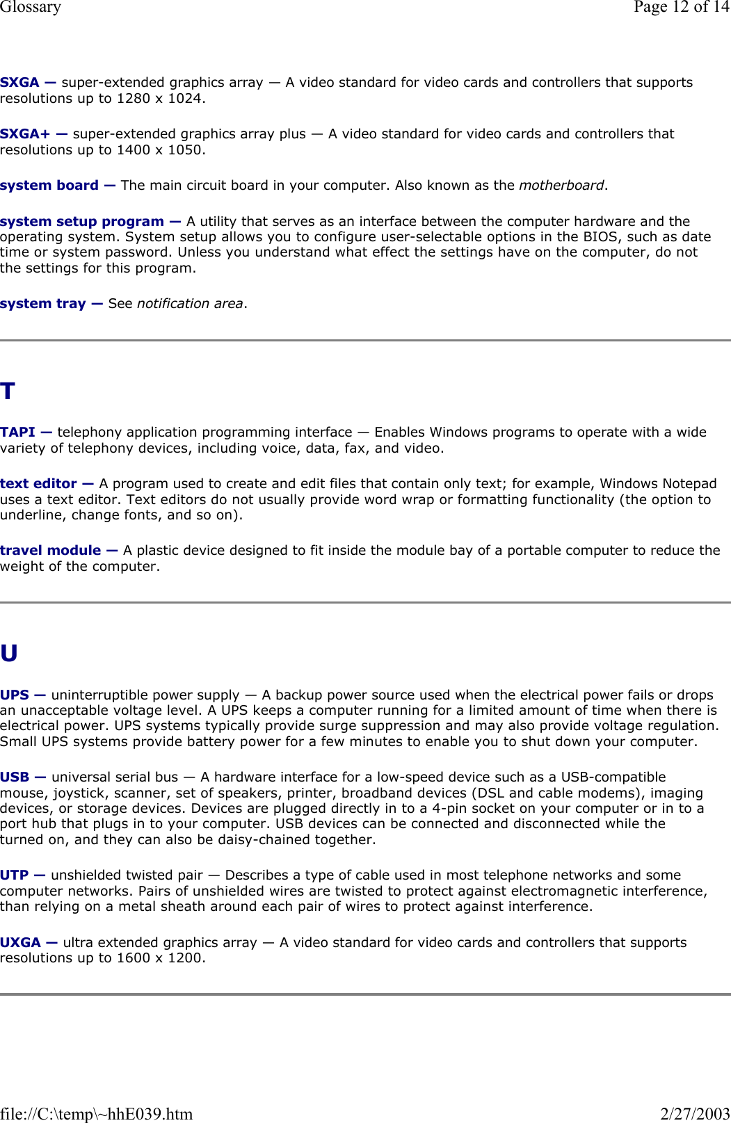 SXGA — super-extended graphics array — A video standard for video cards and controllers that supports resolutions up to 1280 x 1024. SXGA+ — super-extended graphics array plus — A video standard for video cards and controllers that resolutions up to 1400 x 1050. system board — The main circuit board in your computer. Also known as the motherboard. system setup program — A utility that serves as an interface between the computer hardware and the operating system. System setup allows you to configure user-selectable options in the BIOS, such as date time or system password. Unless you understand what effect the settings have on the computer, do not the settings for this program. system tray — See notification area. T  TAPI — telephony application programming interface — Enables Windows programs to operate with a wide variety of telephony devices, including voice, data, fax, and video. text editor — A program used to create and edit files that contain only text; for example, Windows Notepad uses a text editor. Text editors do not usually provide word wrap or formatting functionality (the option to underline, change fonts, and so on). travel module — A plastic device designed to fit inside the module bay of a portable computer to reduce the weight of the computer. U  UPS — uninterruptible power supply — A backup power source used when the electrical power fails or drops an unacceptable voltage level. A UPS keeps a computer running for a limited amount of time when there is electrical power. UPS systems typically provide surge suppression and may also provide voltage regulation. Small UPS systems provide battery power for a few minutes to enable you to shut down your computer. USB — universal serial bus — A hardware interface for a low-speed device such as a USB-compatible mouse, joystick, scanner, set of speakers, printer, broadband devices (DSL and cable modems), imaging devices, or storage devices. Devices are plugged directly in to a 4-pin socket on your computer or in to a port hub that plugs in to your computer. USB devices can be connected and disconnected while the turned on, and they can also be daisy-chained together. UTP — unshielded twisted pair — Describes a type of cable used in most telephone networks and some computer networks. Pairs of unshielded wires are twisted to protect against electromagnetic interference, than relying on a metal sheath around each pair of wires to protect against interference. UXGA — ultra extended graphics array — A video standard for video cards and controllers that supports resolutions up to 1600 x 1200. Page 12 of 14Glossary2/27/2003file://C:\temp\~hhE039.htm