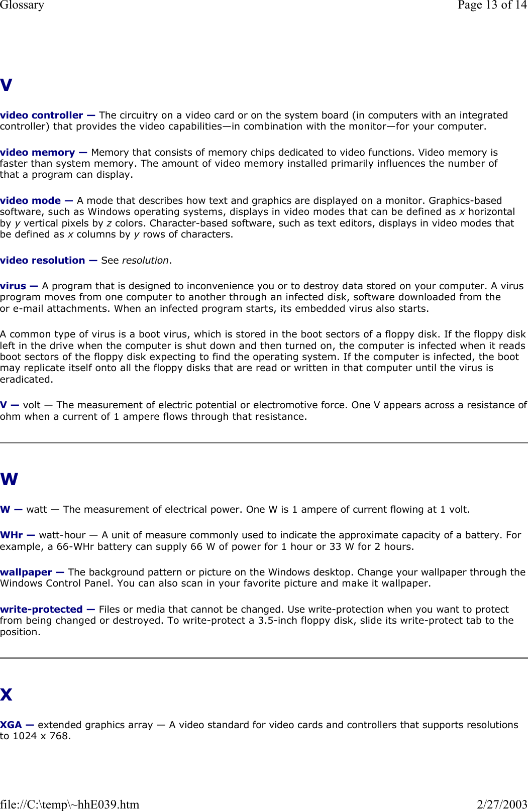 V  video controller — The circuitry on a video card or on the system board (in computers with an integrated controller) that provides the video capabilities—in combination with the monitor—for your computer. video memory — Memory that consists of memory chips dedicated to video functions. Video memory is faster than system memory. The amount of video memory installed primarily influences the number of that a program can display. video mode — A mode that describes how text and graphics are displayed on a monitor. Graphics-based software, such as Windows operating systems, displays in video modes that can be defined as x horizontal by y vertical pixels by z colors. Character-based software, such as text editors, displays in video modes that be defined as x columns by y rows of characters. video resolution — See resolution. virus — A program that is designed to inconvenience you or to destroy data stored on your computer. A virus program moves from one computer to another through an infected disk, software downloaded from the or e-mail attachments. When an infected program starts, its embedded virus also starts. A common type of virus is a boot virus, which is stored in the boot sectors of a floppy disk. If the floppy diskleft in the drive when the computer is shut down and then turned on, the computer is infected when it reads boot sectors of the floppy disk expecting to find the operating system. If the computer is infected, the boot may replicate itself onto all the floppy disks that are read or written in that computer until the virus is eradicated. V — volt — The measurement of electric potential or electromotive force. One V appears across a resistance ofohm when a current of 1 ampere flows through that resistance. W  W — watt — The measurement of electrical power. One W is 1 ampere of current flowing at 1 volt. WHr — watt-hour — A unit of measure commonly used to indicate the approximate capacity of a battery. For example, a 66-WHr battery can supply 66 W of power for 1 hour or 33 W for 2 hours. wallpaper — The background pattern or picture on the Windows desktop. Change your wallpaper through the Windows Control Panel. You can also scan in your favorite picture and make it wallpaper. write-protected — Files or media that cannot be changed. Use write-protection when you want to protect from being changed or destroyed. To write-protect a 3.5-inch floppy disk, slide its write-protect tab to the position. X  XGA — extended graphics array — A video standard for video cards and controllers that supports resolutions to 1024 x 768. Page 13 of 14Glossary2/27/2003file://C:\temp\~hhE039.htm