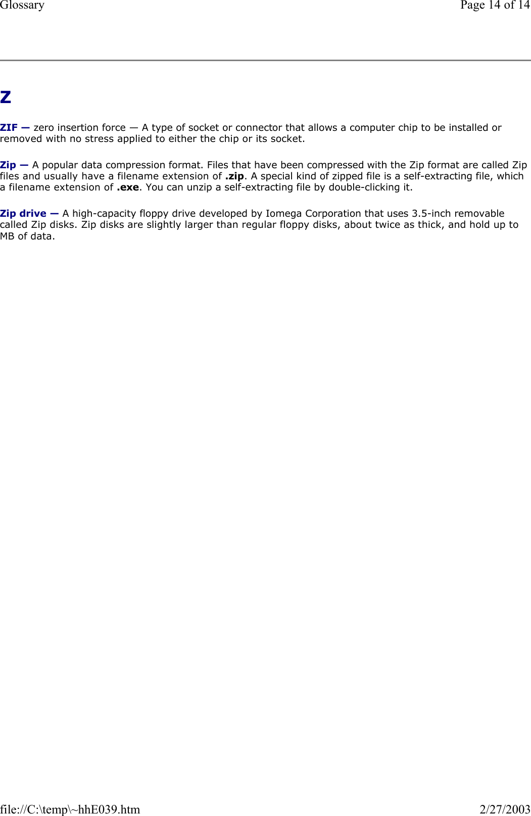 Z  ZIF — zero insertion force — A type of socket or connector that allows a computer chip to be installed or removed with no stress applied to either the chip or its socket. Zip — A popular data compression format. Files that have been compressed with the Zip format are called Zip files and usually have a filename extension of .zip. A special kind of zipped file is a self-extracting file, which a filename extension of .exe. You can unzip a self-extracting file by double-clicking it. Zip drive — A high-capacity floppy drive developed by Iomega Corporation that uses 3.5-inch removable called Zip disks. Zip disks are slightly larger than regular floppy disks, about twice as thick, and hold up to MB of data. Page 14 of 14Glossary2/27/2003file://C:\temp\~hhE039.htm