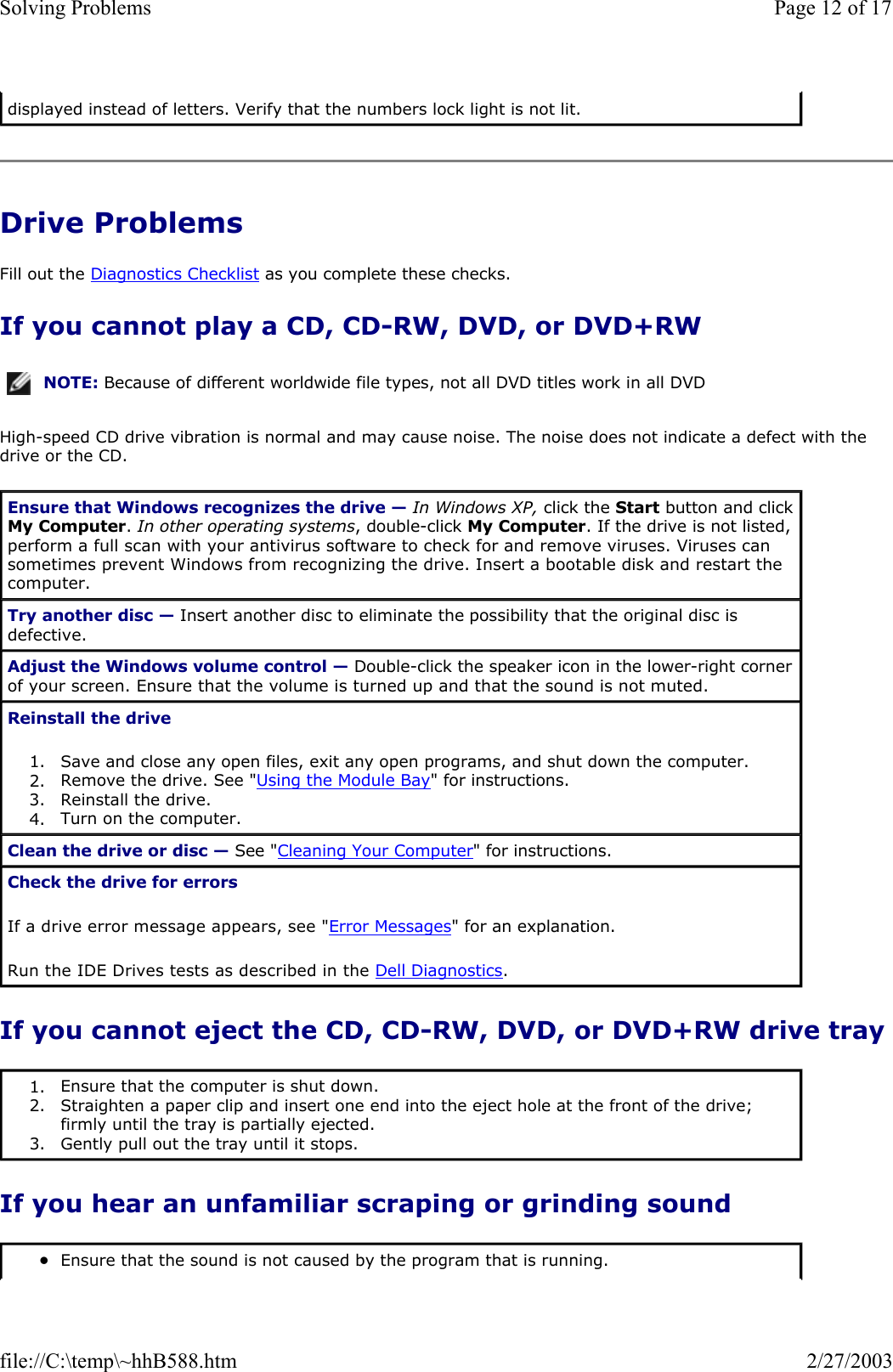 Drive Problems Fill out the Diagnostics Checklist as you complete these checks. If you cannot play a CD, CD-RW, DVD, or DVD+RW High-speed CD drive vibration is normal and may cause noise. The noise does not indicate a defect with the drive or the CD. If you cannot eject the CD, CD-RW, DVD, or DVD+RW drive tray If you hear an unfamiliar scraping or grinding sound displayed instead of letters. Verify that the numbers lock light is not lit. NOTE: Because of different worldwide file types, not all DVD titles work in all DVD Ensure that Windows recognizes the drive — In Windows XP, click the Start button and click My Computer. In other operating systems, double-click My Computer. If the drive is not listed, perform a full scan with your antivirus software to check for and remove viruses. Viruses can sometimes prevent Windows from recognizing the drive. Insert a bootable disk and restart the computer.  Try another disc — Insert another disc to eliminate the possibility that the original disc is defective. Adjust the Windows volume control — Double-click the speaker icon in the lower-right corner of your screen. Ensure that the volume is turned up and that the sound is not muted.  Reinstall the drive 1. Save and close any open files, exit any open programs, and shut down the computer.  2. Remove the drive. See &quot;Using the Module Bay&quot; for instructions.  3. Reinstall the drive.  4. Turn on the computer.  Clean the drive or disc — See &quot;Cleaning Your Computer&quot; for instructions.  Check the drive for errors If a drive error message appears, see &quot;Error Messages&quot; for an explanation. Run the IDE Drives tests as described in the Dell Diagnostics. 1. Ensure that the computer is shut down.  2. Straighten a paper clip and insert one end into the eject hole at the front of the drive; firmly until the tray is partially ejected.  3. Gently pull out the tray until it stops.  zEnsure that the sound is not caused by the program that is running.  Page 12 of 17Solving Problems2/27/2003file://C:\temp\~hhB588.htm