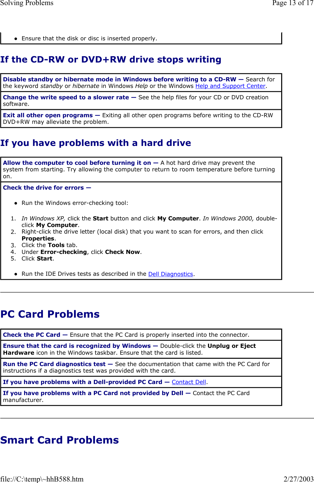If the CD-RW or DVD+RW drive stops writing If you have problems with a hard drive PC Card Problems Smart Card Problems zEnsure that the disk or disc is inserted properly.  Disable standby or hibernate mode in Windows before writing to a CD-RW — Search for the keyword standby or hibernate in Windows Help or the Windows Help and Support Center. Change the write speed to a slower rate — See the help files for your CD or DVD creation software. Exit all other open programs — Exiting all other open programs before writing to the CD-RW DVD+RW may alleviate the problem. Allow the computer to cool before turning it on — A hot hard drive may prevent the system from starting. Try allowing the computer to return to room temperature before turning on. Check the drive for errors —  zRun the Windows error-checking tool:  1. In Windows XP, click the Start button and click My Computer. In Windows 2000, double-click My Computer.  2. Right-click the drive letter (local disk) that you want to scan for errors, and then click Properties.  3. Click the Tools tab.  4. Under Error-checking, click Check Now.  5. Click Start.  zRun the IDE Drives tests as described in the Dell Diagnostics.  Check the PC Card — Ensure that the PC Card is properly inserted into the connector. Ensure that the card is recognized by Windows — Double-click the Unplug or Eject Hardware icon in the Windows taskbar. Ensure that the card is listed. Run the PC Card diagnostics test — See the documentation that came with the PC Card for instructions if a diagnostics test was provided with the card. If you have problems with a Dell-provided PC Card — Contact Dell. If you have problems with a PC Card not provided by Dell — Contact the PC Card manufacturer. Page 13 of 17Solving Problems2/27/2003file://C:\temp\~hhB588.htm