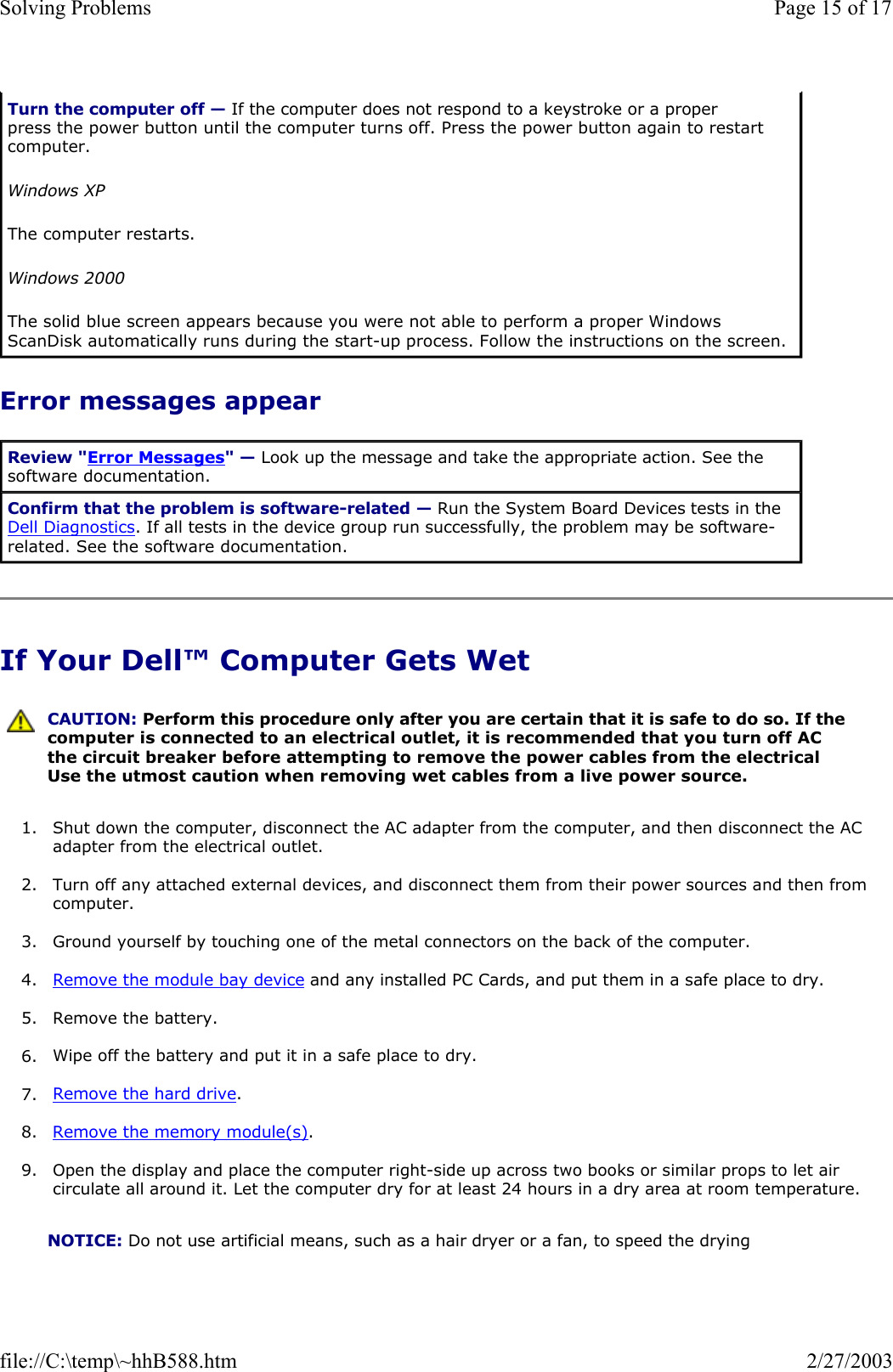 Error messages appear If Your Dell™ Computer Gets Wet 1. Shut down the computer, disconnect the AC adapter from the computer, and then disconnect the AC adapter from the electrical outlet.  2. Turn off any attached external devices, and disconnect them from their power sources and then from computer.  3. Ground yourself by touching one of the metal connectors on the back of the computer.  4. Remove the module bay device and any installed PC Cards, and put them in a safe place to dry.  5. Remove the battery.  6. Wipe off the battery and put it in a safe place to dry.  7. Remove the hard drive.  8. Remove the memory module(s).  9. Open the display and place the computer right-side up across two books or similar props to let air circulate all around it. Let the computer dry for at least 24 hours in a dry area at room temperature.  Turn the computer off — If the computer does not respond to a keystroke or a proper press the power button until the computer turns off. Press the power button again to restart computer.  Windows XP The computer restarts. Windows 2000 The solid blue screen appears because you were not able to perform a proper Windows ScanDisk automatically runs during the start-up process. Follow the instructions on the screen. Review &quot;Error Messages&quot; — Look up the message and take the appropriate action. See the software documentation. Confirm that the problem is software-related — Run the System Board Devices tests in the Dell Diagnostics. If all tests in the device group run successfully, the problem may be software-related. See the software documentation.  CAUTION: Perform this procedure only after you are certain that it is safe to do so. If the computer is connected to an electrical outlet, it is recommended that you turn off AC the circuit breaker before attempting to remove the power cables from the electrical Use the utmost caution when removing wet cables from a live power source.NOTICE: Do not use artificial means, such as a hair dryer or a fan, to speed the drying Page 15 of 17Solving Problems2/27/2003file://C:\temp\~hhB588.htm