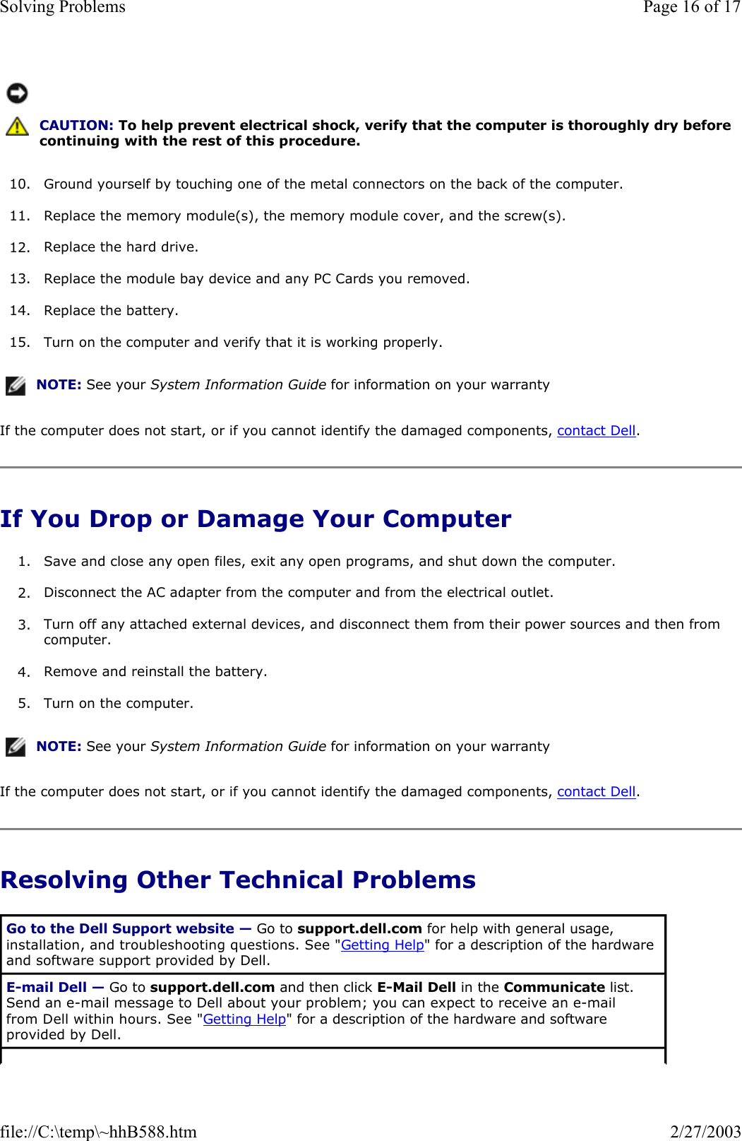 10. Ground yourself by touching one of the metal connectors on the back of the computer.  11. Replace the memory module(s), the memory module cover, and the screw(s).  12. Replace the hard drive.  13. Replace the module bay device and any PC Cards you removed.  14. Replace the battery.  15. Turn on the computer and verify that it is working properly.  If the computer does not start, or if you cannot identify the damaged components, contact Dell. If You Drop or Damage Your Computer 1. Save and close any open files, exit any open programs, and shut down the computer.  2. Disconnect the AC adapter from the computer and from the electrical outlet.  3. Turn off any attached external devices, and disconnect them from their power sources and then from computer.  4. Remove and reinstall the battery.  5. Turn on the computer.  If the computer does not start, or if you cannot identify the damaged components, contact Dell. Resolving Other Technical Problems  CAUTION: To help prevent electrical shock, verify that the computer is thoroughly dry before continuing with the rest of this procedure.NOTE: See your System Information Guide for information on your warranty NOTE: See your System Information Guide for information on your warranty Go to the Dell Support website — Go to support.dell.com for help with general usage, installation, and troubleshooting questions. See &quot;Getting Help&quot; for a description of the hardware and software support provided by Dell. E-mail Dell — Go to support.dell.com and then click E-Mail Dell in the Communicate list. Send an e-mail message to Dell about your problem; you can expect to receive an e-mail from Dell within hours. See &quot;Getting Help&quot; for a description of the hardware and software provided by Dell. Page 16 of 17Solving Problems2/27/2003file://C:\temp\~hhB588.htm