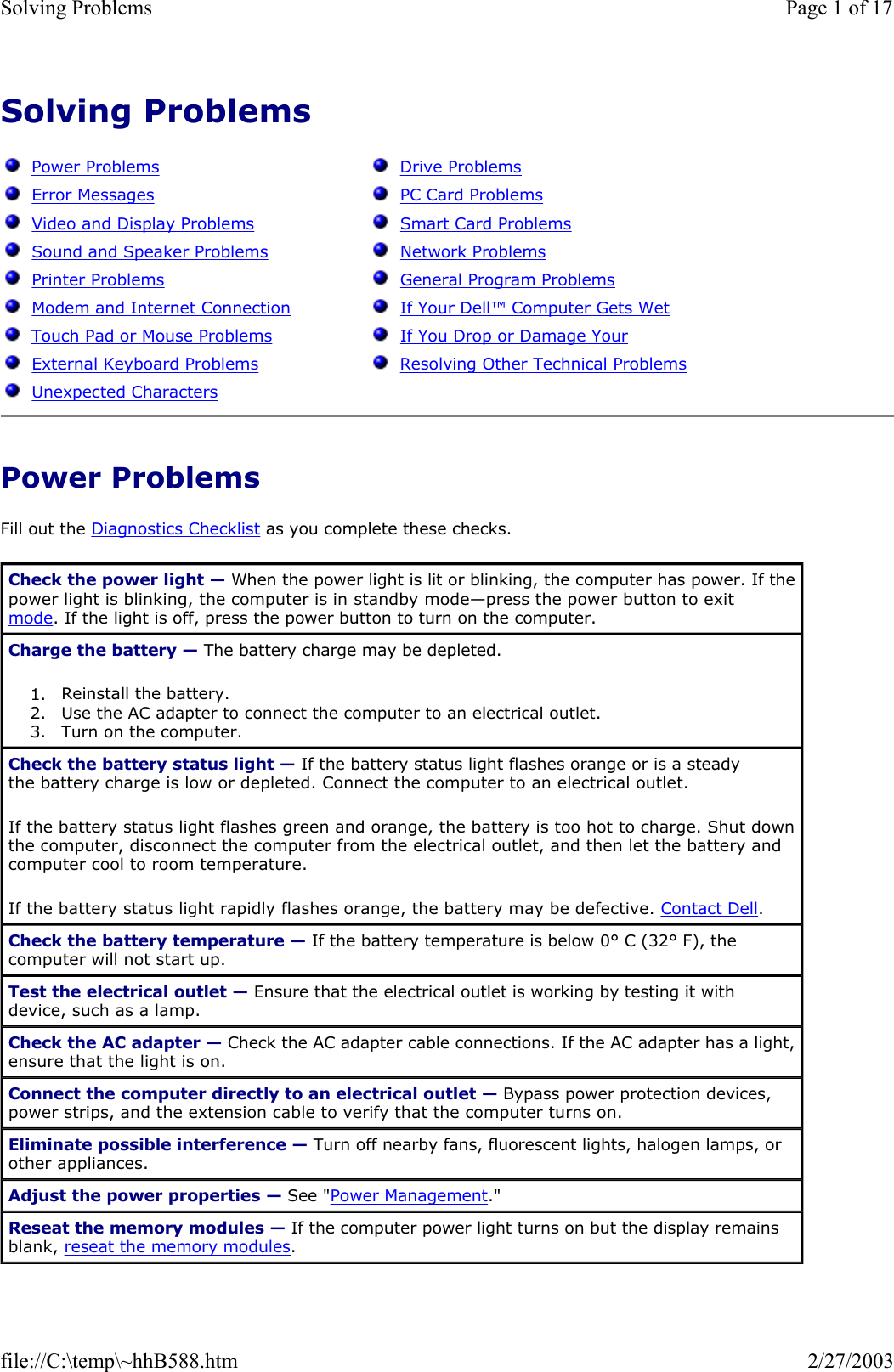 Solving Problems    Power Problems Fill out the Diagnostics Checklist as you complete these checks.   Power Problems   Error Messages   Video and Display Problems   Sound and Speaker Problems   Printer Problems   Modem and Internet Connection   Touch Pad or Mouse Problems   External Keyboard Problems   Unexpected Characters   Drive Problems   PC Card Problems   Smart Card Problems   Network Problems   General Program Problems   If Your Dell™ Computer Gets Wet   If You Drop or Damage Your   Resolving Other Technical Problems Check the power light — When the power light is lit or blinking, the computer has power. If the power light is blinking, the computer is in standby mode—press the power button to exit mode. If the light is off, press the power button to turn on the computer. Charge the battery — The battery charge may be depleted. 1. Reinstall the battery.  2. Use the AC adapter to connect the computer to an electrical outlet.  3. Turn on the computer.  Check the battery status light — If the battery status light flashes orange or is a steady the battery charge is low or depleted. Connect the computer to an electrical outlet. If the battery status light flashes green and orange, the battery is too hot to charge. Shut down the computer, disconnect the computer from the electrical outlet, and then let the battery and computer cool to room temperature. If the battery status light rapidly flashes orange, the battery may be defective. Contact Dell. Check the battery temperature — If the battery temperature is below 0° C (32° F), the computer will not start up. Test the electrical outlet — Ensure that the electrical outlet is working by testing it with device, such as a lamp. Check the AC adapter — Check the AC adapter cable connections. If the AC adapter has a light, ensure that the light is on. Connect the computer directly to an electrical outlet — Bypass power protection devices, power strips, and the extension cable to verify that the computer turns on. Eliminate possible interference — Turn off nearby fans, fluorescent lights, halogen lamps, or other appliances. Adjust the power properties — See &quot;Power Management.&quot; Reseat the memory modules — If the computer power light turns on but the display remains blank, reseat the memory modules. Page 1 of 17Solving Problems2/27/2003file://C:\temp\~hhB588.htm
