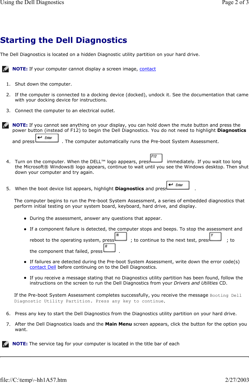 Starting the Dell Diagnostics The Dell Diagnostics is located on a hidden Diagnostic utility partition on your hard drive.  1. Shut down the computer.  2. If the computer is connected to a docking device (docked), undock it. See the documentation that camewith your docking device for instructions.  3. Connect the computer to an electrical outlet.  4. Turn on the computer. When the DELL™ logo appears, press   immediately. If you wait too long the Microsoft® Windows® logo appears, continue to wait until you see the Windows desktop. Then shutdown your computer and try again.  5. When the boot device list appears, highlight Diagnostics and press   .  The computer begins to run the Pre-boot System Assessment, a series of embedded diagnostics that perform initial testing on your system board, keyboard, hard drive, and display. zDuring the assessment, answer any questions that appear.   zIf a component failure is detected, the computer stops and beeps. To stop the assessment and reboot to the operating system, press   ; to continue to the next test, press   ; to the component that failed, press   .   zIf failures are detected during the Pre-boot System Assessment, write down the error code(s) contact Dell before continuing on to the Dell Diagnostics.   zIf you receive a message stating that no Diagnostics utility partition has been found, follow the instructions on the screen to run the Dell Diagnostics from your Drivers and Utilities CD.   If the Pre-boot System Assessment completes successfully, you receive the message Booting Dell Diagnostic Utility Partition. Press any key to continue. 6. Press any key to start the Dell Diagnostics from the Diagnostics utility partition on your hard drive.  7. After the Dell Diagnostics loads and the Main Menu screen appears, click the button for the option you want.  NOTE: If your computer cannot display a screen image, contact NOTE: If you cannot see anything on your display, you can hold down the mute button and press the power button (instead of F12) to begin the Dell Diagnostics. You do not need to highlight Diagnostics and press   . The computer automatically runs the Pre-boot System Assessment.NOTE: The service tag for your computer is located in the title bar of each Page 2 of 3Using the Dell Diagnostics2/27/2003file://C:\temp\~hh1A57.htm