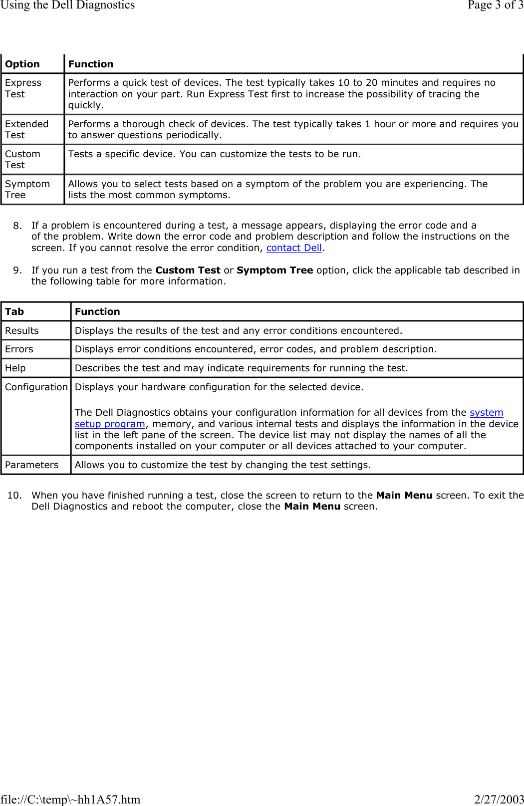 8. If a problem is encountered during a test, a message appears, displaying the error code and a of the problem. Write down the error code and problem description and follow the instructions on the screen. If you cannot resolve the error condition, contact Dell.  9. If you run a test from the Custom Test or Symptom Tree option, click the applicable tab described in the following table for more information.  10. When you have finished running a test, close the screen to return to the Main Menu screen. To exit theDell Diagnostics and reboot the computer, close the Main Menu screen.  Option Function Express Test Performs a quick test of devices. The test typically takes 10 to 20 minutes and requires no interaction on your part. Run Express Test first to increase the possibility of tracing the quickly. Extended Test Performs a thorough check of devices. The test typically takes 1 hour or more and requires you to answer questions periodically. Custom Test Tests a specific device. You can customize the tests to be run. Symptom Tree Allows you to select tests based on a symptom of the problem you are experiencing. The lists the most common symptoms. Tab Function Results  Displays the results of the test and any error conditions encountered. Errors  Displays error conditions encountered, error codes, and problem description. Help  Describes the test and may indicate requirements for running the test. Configuration Displays your hardware configuration for the selected device. The Dell Diagnostics obtains your configuration information for all devices from the system setup program, memory, and various internal tests and displays the information in the device list in the left pane of the screen. The device list may not display the names of all the components installed on your computer or all devices attached to your computer. Parameters  Allows you to customize the test by changing the test settings. Page 3 of 3Using the Dell Diagnostics2/27/2003file://C:\temp\~hh1A57.htm