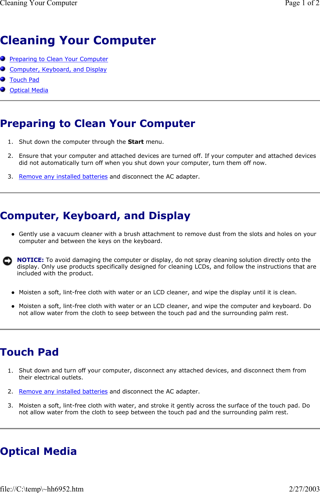 Cleaning Your Computer      Preparing to Clean Your Computer   Computer, Keyboard, and Display   Touch Pad   Optical Media Preparing to Clean Your Computer 1. Shut down the computer through the Start menu.  2. Ensure that your computer and attached devices are turned off. If your computer and attached devices did not automatically turn off when you shut down your computer, turn them off now.  3. Remove any installed batteries and disconnect the AC adapter.  Computer, Keyboard, and Display zGently use a vacuum cleaner with a brush attachment to remove dust from the slots and holes on your computer and between the keys on the keyboard.  zMoisten a soft, lint-free cloth with water or an LCD cleaner, and wipe the display until it is clean.  zMoisten a soft, lint-free cloth with water or an LCD cleaner, and wipe the computer and keyboard. Do not allow water from the cloth to seep between the touch pad and the surrounding palm rest.  Touch Pad 1. Shut down and turn off your computer, disconnect any attached devices, and disconnect them from their electrical outlets.  2. Remove any installed batteries and disconnect the AC adapter.  3. Moisten a soft, lint-free cloth with water, and stroke it gently across the surface of the touch pad. Do not allow water from the cloth to seep between the touch pad and the surrounding palm rest.  Optical Media NOTICE: To avoid damaging the computer or display, do not spray cleaning solution directly onto the display. Only use products specifically designed for cleaning LCDs, and follow the instructions that are included with the product.Page 1 of 2Cleaning Your Computer2/27/2003file://C:\temp\~hh6952.htm