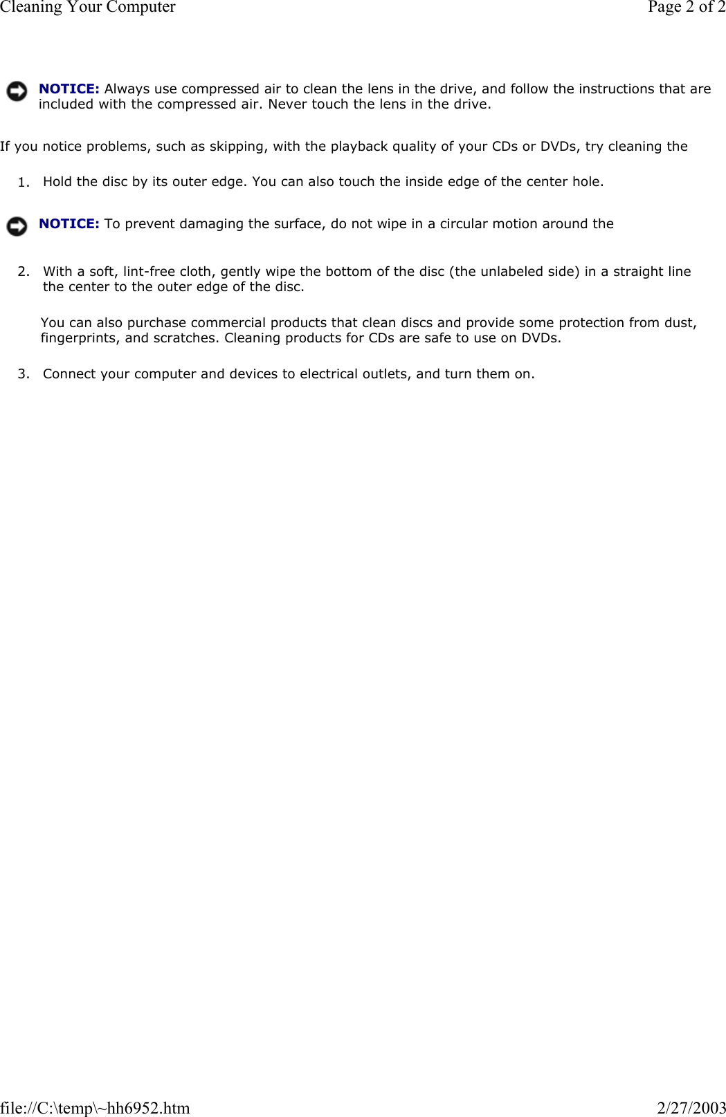 If you notice problems, such as skipping, with the playback quality of your CDs or DVDs, try cleaning the 1. Hold the disc by its outer edge. You can also touch the inside edge of the center hole.  2. With a soft, lint-free cloth, gently wipe the bottom of the disc (the unlabeled side) in a straight line the center to the outer edge of the disc.  You can also purchase commercial products that clean discs and provide some protection from dust, fingerprints, and scratches. Cleaning products for CDs are safe to use on DVDs. 3. Connect your computer and devices to electrical outlets, and turn them on.  NOTICE: Always use compressed air to clean the lens in the drive, and follow the instructions that are included with the compressed air. Never touch the lens in the drive.NOTICE: To prevent damaging the surface, do not wipe in a circular motion around the Page 2 of 2Cleaning Your Computer2/27/2003file://C:\temp\~hh6952.htm