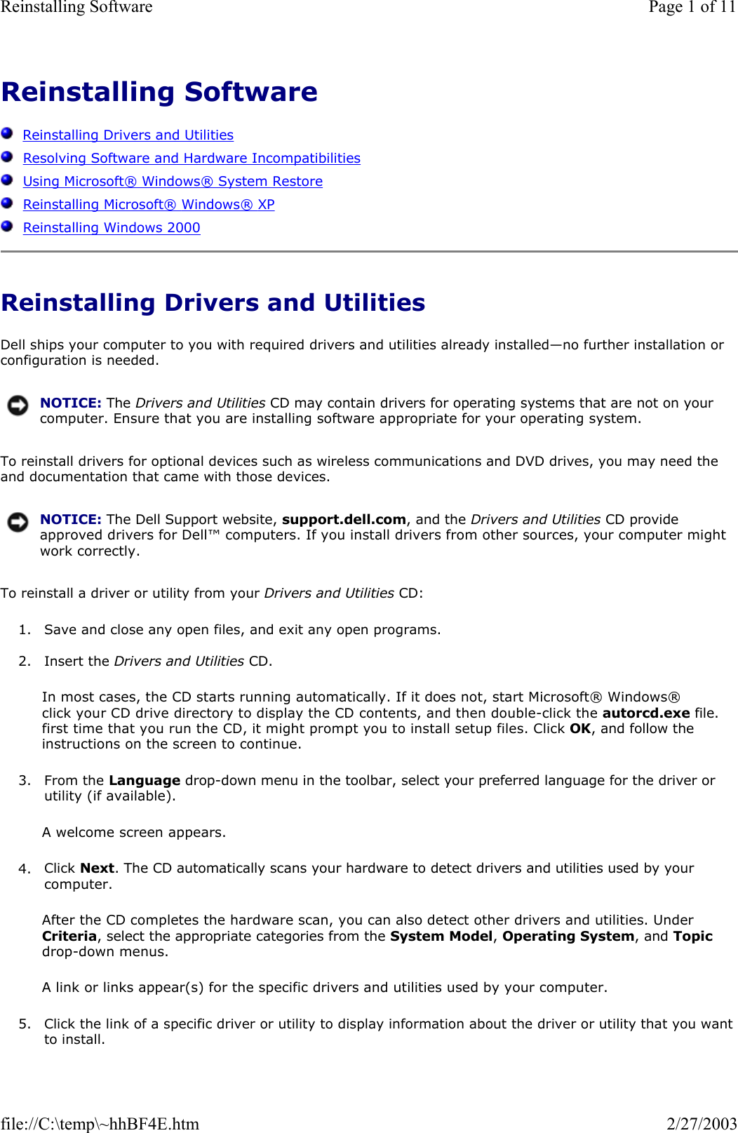 Reinstalling Software      Reinstalling Drivers and Utilities   Resolving Software and Hardware Incompatibilities   Using Microsoft® Windows® System Restore   Reinstalling Microsoft® Windows® XP   Reinstalling Windows 2000 Reinstalling Drivers and Utilities Dell ships your computer to you with required drivers and utilities already installed—no further installation or configuration is needed. To reinstall drivers for optional devices such as wireless communications and DVD drives, you may need the and documentation that came with those devices. To reinstall a driver or utility from your Drivers and Utilities CD: 1. Save and close any open files, and exit any open programs.   2. Insert the Drivers and Utilities CD.  In most cases, the CD starts running automatically. If it does not, start Microsoft® Windows® click your CD drive directory to display the CD contents, and then double-click the autorcd.exe file. first time that you run the CD, it might prompt you to install setup files. Click OK, and follow the instructions on the screen to continue. 3. From the Language drop-down menu in the toolbar, select your preferred language for the driver or utility (if available).  A welcome screen appears. 4. Click Next. The CD automatically scans your hardware to detect drivers and utilities used by your computer.  After the CD completes the hardware scan, you can also detect other drivers and utilities. Under Criteria, select the appropriate categories from the System Model, Operating System, and Topic drop-down menus. A link or links appear(s) for the specific drivers and utilities used by your computer. 5. Click the link of a specific driver or utility to display information about the driver or utility that you want to install. NOTICE: The Drivers and Utilities CD may contain drivers for operating systems that are not on your computer. Ensure that you are installing software appropriate for your operating system.NOTICE: The Dell Support website, support.dell.com, and the Drivers and Utilities CD provide approved drivers for Dell™ computers. If you install drivers from other sources, your computer might work correctly.Page 1 of 11Reinstalling Software2/27/2003file://C:\temp\~hhBF4E.htm