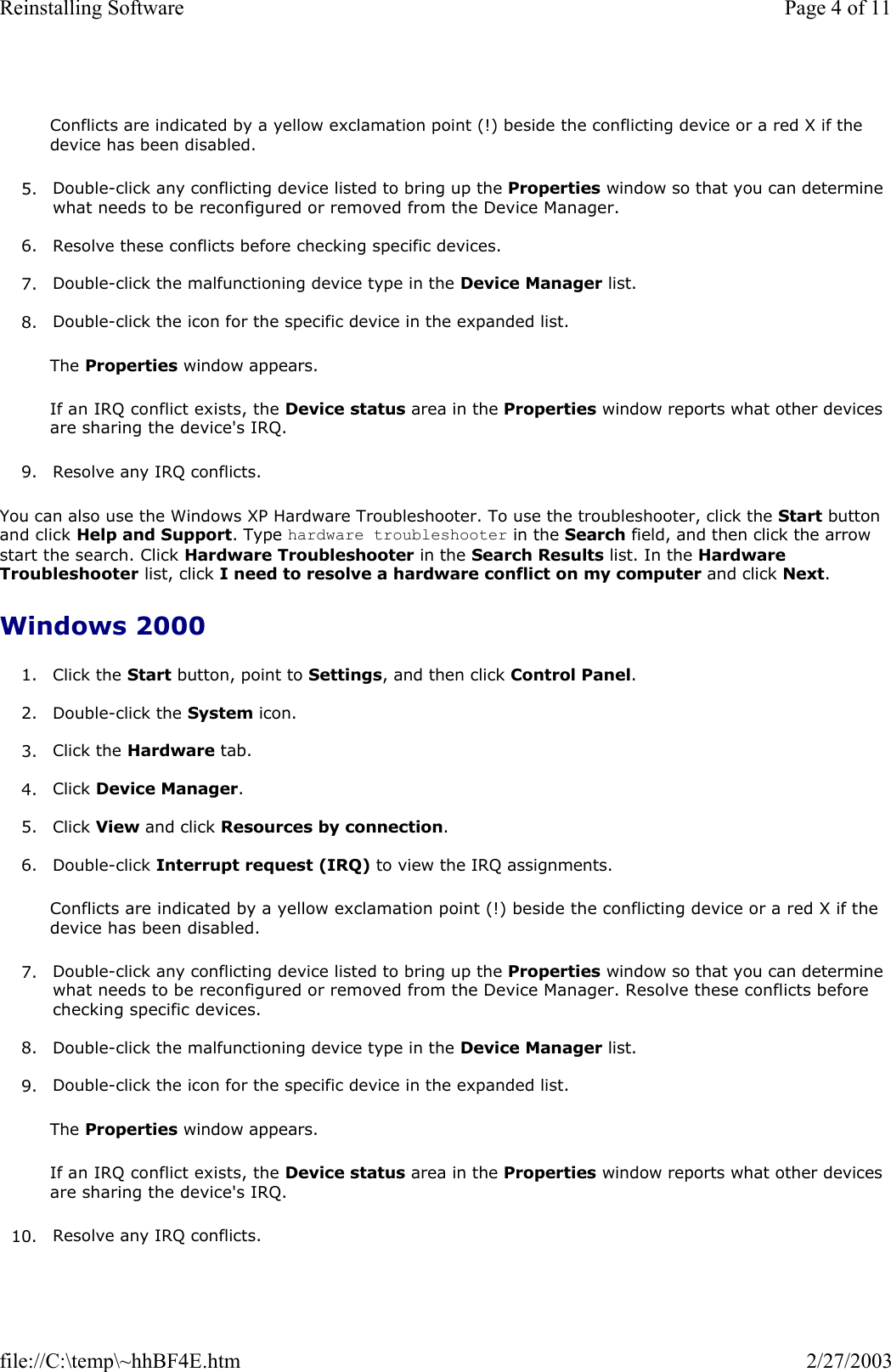  Conflicts are indicated by a yellow exclamation point (!) beside the conflicting device or a red X if the device has been disabled. 5. Double-click any conflicting device listed to bring up the Properties window so that you can determine what needs to be reconfigured or removed from the Device Manager.   6. Resolve these conflicts before checking specific devices.  7. Double-click the malfunctioning device type in the Device Manager list.   8. Double-click the icon for the specific device in the expanded list.  The Properties window appears.  If an IRQ conflict exists, the Device status area in the Properties window reports what other devices are sharing the device&apos;s IRQ. 9. Resolve any IRQ conflicts.  You can also use the Windows XP Hardware Troubleshooter. To use the troubleshooter, click the Start button and click Help and Support. Type hardware troubleshooter in the Search field, and then click the arrow start the search. Click Hardware Troubleshooter in the Search Results list. In the Hardware Troubleshooter list, click I need to resolve a hardware conflict on my computer and click Next.  Windows 2000 1. Click the Start button, point to Settings, and then click Control Panel.  2. Double-click the System icon.  3. Click the Hardware tab.  4. Click Device Manager.  5. Click View and click Resources by connection.  6. Double-click Interrupt request (IRQ) to view the IRQ assignments.  Conflicts are indicated by a yellow exclamation point (!) beside the conflicting device or a red X if the device has been disabled. 7. Double-click any conflicting device listed to bring up the Properties window so that you can determine what needs to be reconfigured or removed from the Device Manager. Resolve these conflicts before checking specific devices.  8. Double-click the malfunctioning device type in the Device Manager list.   9. Double-click the icon for the specific device in the expanded list.  The Properties window appears.  If an IRQ conflict exists, the Device status area in the Properties window reports what other devices are sharing the device&apos;s IRQ.  10. Resolve any IRQ conflicts.  Page 4 of 11Reinstalling Software2/27/2003file://C:\temp\~hhBF4E.htm