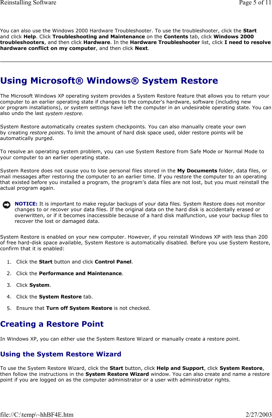 You can also use the Windows 2000 Hardware Troubleshooter. To use the troubleshooter, click the Start and click Help. Click Troubleshooting and Maintenance on the Contents tab, click Windows 2000 troubleshooters, and then click Hardware. In the Hardware Troubleshooter list, click I need to resolve hardware conflict on my computer, and then click Next. Using Microsoft® Windows® System Restore The Microsoft Windows XP operating system provides a System Restore feature that allows you to return your computer to an earlier operating state if changes to the computer&apos;s hardware, software (including new or program installations), or system settings have left the computer in an undesirable operating state. You canalso undo the last system restore. System Restore automatically creates system checkpoints. You can also manually create your own by creating restore points. To limit the amount of hard disk space used, older restore points will be automatically purged. To resolve an operating system problem, you can use System Restore from Safe Mode or Normal Mode to your computer to an earlier operating state. System Restore does not cause you to lose personal files stored in the My Documents folder, data files, or mail messages after restoring the computer to an earlier time. If you restore the computer to an operating that existed before you installed a program, the program&apos;s data files are not lost, but you must reinstall the actual program again.  System Restore is enabled on your new computer. However, if you reinstall Windows XP with less than 200 of free hard-disk space available, System Restore is automatically disabled. Before you use System Restore, confirm that it is enabled: 1. Click the Start button and click Control Panel.   2. Click the Performance and Maintenance.  3. Click System.  4. Click the System Restore tab.  5. Ensure that Turn off System Restore is not checked.   Creating a Restore Point In Windows XP, you can either use the System Restore Wizard or manually create a restore point. Using the System Restore Wizard To use the System Restore Wizard, click the Start button, click Help and Support, click System Restore, then follow the instructions in the System Restore Wizard window. You can also create and name a restore point if you are logged on as the computer administrator or a user with administrator rights. NOTICE: It is important to make regular backups of your data files. System Restore does not monitor changes to or recover your data files. If the original data on the hard disk is accidentally erased or overwritten, or if it becomes inaccessible because of a hard disk malfunction, use your backup files to recover the lost or damaged data.Page 5 of 11Reinstalling Software2/27/2003file://C:\temp\~hhBF4E.htm