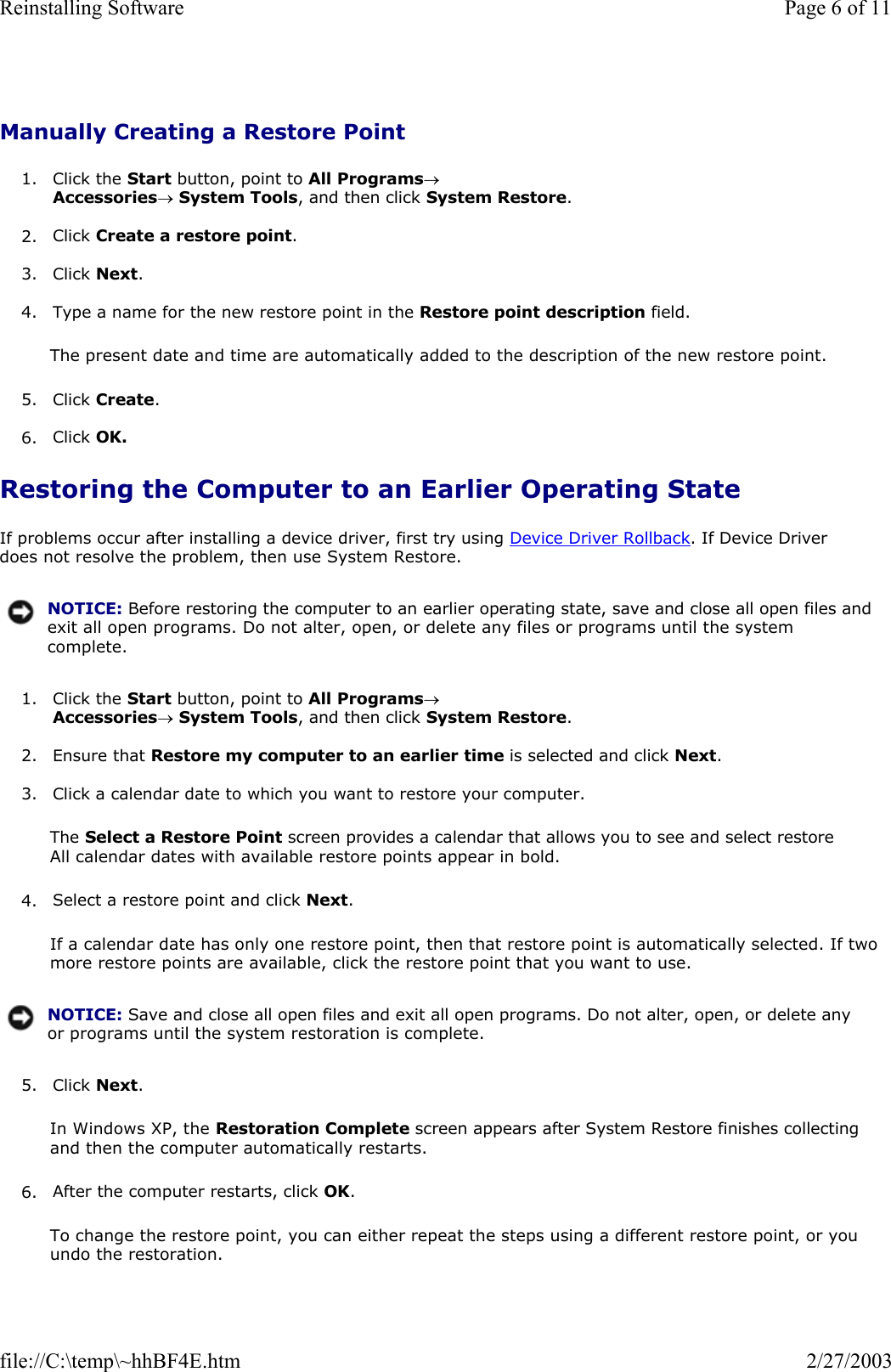 Manually Creating a Restore Point 1. Click the Start button, point to All Programs→ Accessories→ System Tools, and then click System Restore.  2. Click Create a restore point.  3. Click Next.  4. Type a name for the new restore point in the Restore point description field.  The present date and time are automatically added to the description of the new restore point. 5. Click Create.  6. Click OK.  Restoring the Computer to an Earlier Operating State If problems occur after installing a device driver, first try using Device Driver Rollback. If Device Driver does not resolve the problem, then use System Restore. 1. Click the Start button, point to All Programs→ Accessories→ System Tools, and then click System Restore.  2. Ensure that Restore my computer to an earlier time is selected and click Next.  3. Click a calendar date to which you want to restore your computer.  The Select a Restore Point screen provides a calendar that allows you to see and select restore All calendar dates with available restore points appear in bold. 4. Select a restore point and click Next.  If a calendar date has only one restore point, then that restore point is automatically selected. If two more restore points are available, click the restore point that you want to use. 5. Click Next.  In Windows XP, the Restoration Complete screen appears after System Restore finishes collecting and then the computer automatically restarts. 6. After the computer restarts, click OK.  To change the restore point, you can either repeat the steps using a different restore point, or you undo the restoration. NOTICE: Before restoring the computer to an earlier operating state, save and close all open files and exit all open programs. Do not alter, open, or delete any files or programs until the system complete.NOTICE: Save and close all open files and exit all open programs. Do not alter, open, or delete any or programs until the system restoration is complete.Page 6 of 11Reinstalling Software2/27/2003file://C:\temp\~hhBF4E.htm