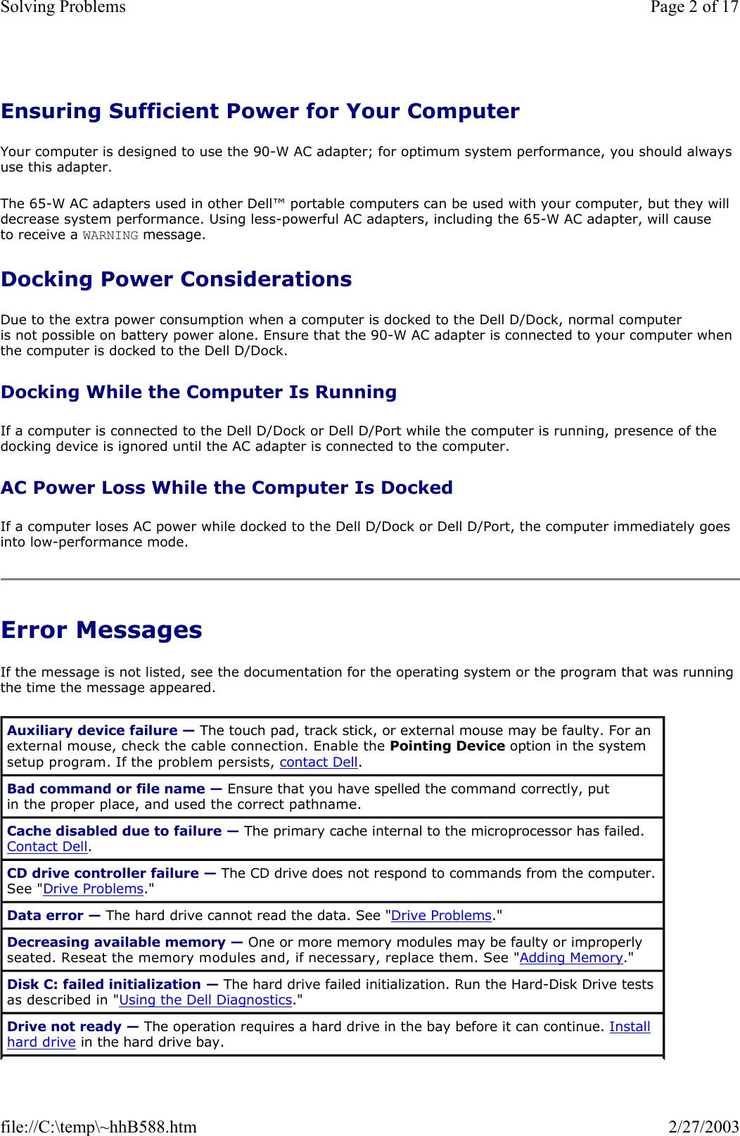 Ensuring Sufficient Power for Your Computer Your computer is designed to use the 90-W AC adapter; for optimum system performance, you should always use this adapter. The 65-W AC adapters used in other Dell™ portable computers can be used with your computer, but they will decrease system performance. Using less-powerful AC adapters, including the 65-W AC adapter, will cause to receive a WARNING message. Docking Power Considerations Due to the extra power consumption when a computer is docked to the Dell D/Dock, normal computer is not possible on battery power alone. Ensure that the 90-W AC adapter is connected to your computer when the computer is docked to the Dell D/Dock. Docking While the Computer Is Running If a computer is connected to the Dell D/Dock or Dell D/Port while the computer is running, presence of the docking device is ignored until the AC adapter is connected to the computer. AC Power Loss While the Computer Is Docked If a computer loses AC power while docked to the Dell D/Dock or Dell D/Port, the computer immediately goes into low-performance mode. Error Messages If the message is not listed, see the documentation for the operating system or the program that was running the time the message appeared. Auxiliary device failure — The touch pad, track stick, or external mouse may be faulty. For an external mouse, check the cable connection. Enable the Pointing Device option in the system setup program. If the problem persists, contact Dell. Bad command or file name — Ensure that you have spelled the command correctly, put in the proper place, and used the correct pathname. Cache disabled due to failure — The primary cache internal to the microprocessor has failed. Contact Dell. CD drive controller failure — The CD drive does not respond to commands from the computer. See &quot;Drive Problems.&quot; Data error — The hard drive cannot read the data. See &quot;Drive Problems.&quot; Decreasing available memory — One or more memory modules may be faulty or improperly seated. Reseat the memory modules and, if necessary, replace them. See &quot;Adding Memory.&quot; Disk C: failed initialization — The hard drive failed initialization. Run the Hard-Disk Drive tests as described in &quot;Using the Dell Diagnostics.&quot; Drive not ready — The operation requires a hard drive in the bay before it can continue. Install hard drive in the hard drive bay. Page 2 of 17Solving Problems2/27/2003file://C:\temp\~hhB588.htm