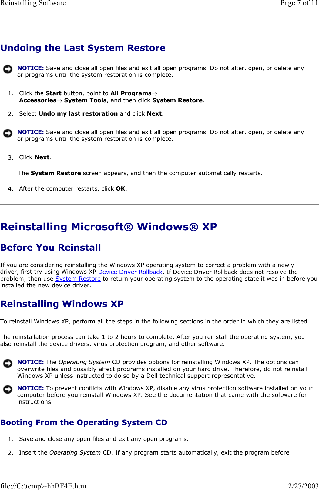 Undoing the Last System Restore 1. Click the Start button, point to All Programs→ Accessories→ System Tools, and then click System Restore.  2. Select Undo my last restoration and click Next.  3. Click Next.  The System Restore screen appears, and then the computer automatically restarts. 4. After the computer restarts, click OK.  Reinstalling Microsoft® Windows® XP Before You Reinstall If you are considering reinstalling the Windows XP operating system to correct a problem with a newly driver, first try using Windows XP Device Driver Rollback. If Device Driver Rollback does not resolve the problem, then use System Restore to return your operating system to the operating state it was in before you installed the new device driver. Reinstalling Windows XP To reinstall Windows XP, perform all the steps in the following sections in the order in which they are listed. The reinstallation process can take 1 to 2 hours to complete. After you reinstall the operating system, you also reinstall the device drivers, virus protection program, and other software. Booting From the Operating System CD 1. Save and close any open files and exit any open programs.  2. Insert the Operating System CD. If any program starts automatically, exit the program before NOTICE: Save and close all open files and exit all open programs. Do not alter, open, or delete any or programs until the system restoration is complete.NOTICE: Save and close all open files and exit all open programs. Do not alter, open, or delete any or programs until the system restoration is complete. NOTICE: The Operating System CD provides options for reinstalling Windows XP. The options can overwrite files and possibly affect programs installed on your hard drive. Therefore, do not reinstall Windows XP unless instructed to do so by a Dell technical support representative.NOTICE: To prevent conflicts with Windows XP, disable any virus protection software installed on your computer before you reinstall Windows XP. See the documentation that came with the software for instructions.Page 7 of 11Reinstalling Software2/27/2003file://C:\temp\~hhBF4E.htm