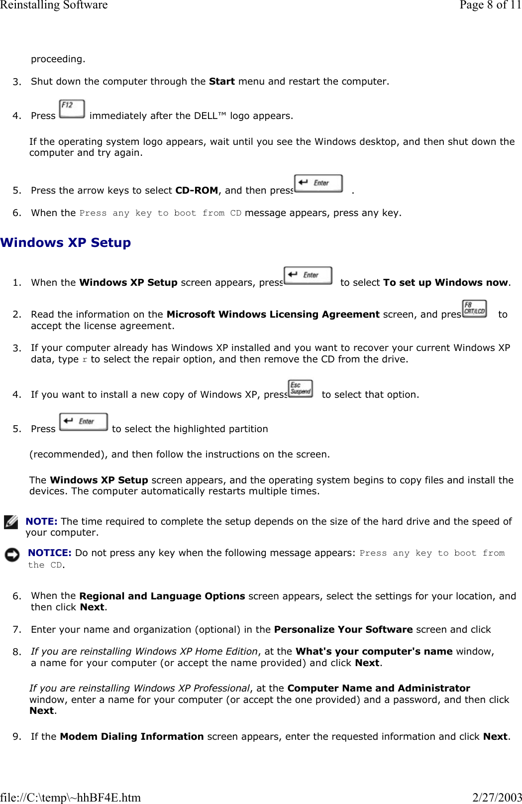 proceeding.  3. Shut down the computer through the Start menu and restart the computer.  4. Press   immediately after the DELL™ logo appears.  If the operating system logo appears, wait until you see the Windows desktop, and then shut down the computer and try again. 5. Press the arrow keys to select CD-ROM, and then press   .  6. When the Press any key to boot from CD message appears, press any key.  Windows XP Setup 1. When the Windows XP Setup screen appears, press   to select To set up Windows now.  2. Read the information on the Microsoft Windows Licensing Agreement screen, and press   to accept the license agreement.  3. If your computer already has Windows XP installed and you want to recover your current Windows XP data, type r to select the repair option, and then remove the CD from the drive.   4. If you want to install a new copy of Windows XP, press   to select that option.  5. Press   to select the highlighted partition  (recommended), and then follow the instructions on the screen. The Windows XP Setup screen appears, and the operating system begins to copy files and install the devices. The computer automatically restarts multiple times. 6. When the Regional and Language Options screen appears, select the settings for your location, and then click Next.  7. Enter your name and organization (optional) in the Personalize Your Software screen and click  8. If you are reinstalling Windows XP Home Edition, at the What&apos;s your computer&apos;s name window, a name for your computer (or accept the name provided) and click Next.  If you are reinstalling Windows XP Professional, at the Computer Name and Administrator window, enter a name for your computer (or accept the one provided) and a password, and then click Next. 9. If the Modem Dialing Information screen appears, enter the requested information and click Next. NOTE: The time required to complete the setup depends on the size of the hard drive and the speed of your computer.NOTICE: Do not press any key when the following message appears: Press any key to boot from the CD. Page 8 of 11Reinstalling Software2/27/2003file://C:\temp\~hhBF4E.htm