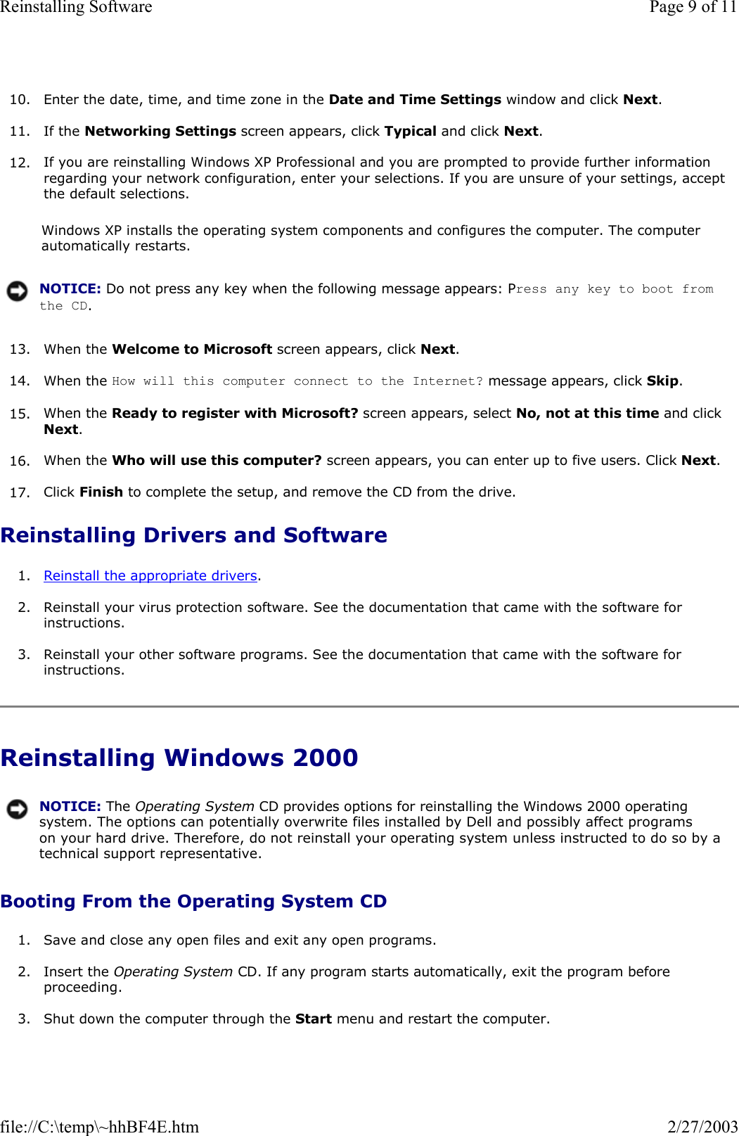  10. Enter the date, time, and time zone in the Date and Time Settings window and click Next.  11. If the Networking Settings screen appears, click Typical and click Next.  12. If you are reinstalling Windows XP Professional and you are prompted to provide further information regarding your network configuration, enter your selections. If you are unsure of your settings, accept the default selections.   Windows XP installs the operating system components and configures the computer. The computer automatically restarts. 13. When the Welcome to Microsoft screen appears, click Next.  14. When the How will this computer connect to the Internet? message appears, click Skip.   15. When the Ready to register with Microsoft? screen appears, select No, not at this time and click Next.  16. When the Who will use this computer? screen appears, you can enter up to five users. Click Next.  17. Click Finish to complete the setup, and remove the CD from the drive.  Reinstalling Drivers and Software 1. Reinstall the appropriate drivers.  2. Reinstall your virus protection software. See the documentation that came with the software for instructions.  3. Reinstall your other software programs. See the documentation that came with the software for instructions.  Reinstalling Windows 2000 Booting From the Operating System CD 1. Save and close any open files and exit any open programs.  2. Insert the Operating System CD. If any program starts automatically, exit the program before proceeding.  3. Shut down the computer through the Start menu and restart the computer.  NOTICE: Do not press any key when the following message appears: Press any key to boot from the CD. NOTICE: The Operating System CD provides options for reinstalling the Windows 2000 operating system. The options can potentially overwrite files installed by Dell and possibly affect programs on your hard drive. Therefore, do not reinstall your operating system unless instructed to do so by a technical support representative.Page 9 of 11Reinstalling Software2/27/2003file://C:\temp\~hhBF4E.htm