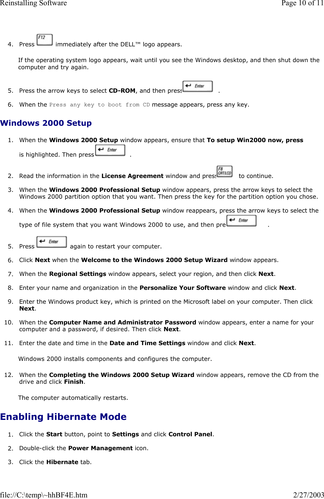 4. Press   immediately after the DELL™ logo appears.  If the operating system logo appears, wait until you see the Windows desktop, and then shut down the computer and try again. 5. Press the arrow keys to select CD-ROM, and then press   .  6. When the Press any key to boot from CD message appears, press any key.  Windows 2000 Setup 1. When the Windows 2000 Setup window appears, ensure that To setup Win2000 now, press is highlighted. Then press   .  2. Read the information in the License Agreement window and press   to continue.   3. When the Windows 2000 Professional Setup window appears, press the arrow keys to select the Windows 2000 partition option that you want. Then press the key for the partition option you chose.   4. When the Windows 2000 Professional Setup window reappears, press the arrow keys to select the type of file system that you want Windows 2000 to use, and then press   .  5. Press   again to restart your computer.   6. Click Next when the Welcome to the Windows 2000 Setup Wizard window appears.  7. When the Regional Settings window appears, select your region, and then click Next.  8. Enter your name and organization in the Personalize Your Software window and click Next.   9. Enter the Windows product key, which is printed on the Microsoft label on your computer. Then click Next.  10. When the Computer Name and Administrator Password window appears, enter a name for your computer and a password, if desired. Then click Next.  11. Enter the date and time in the Date and Time Settings window and click Next.  Windows 2000 installs components and configures the computer.  12. When the Completing the Windows 2000 Setup Wizard window appears, remove the CD from the drive and click Finish.   The computer automatically restarts. Enabling Hibernate Mode 1. Click the Start button, point to Settings and click Control Panel.  2. Double-click the Power Management icon.  3. Click the Hibernate tab. Page 10 of 11Reinstalling Software2/27/2003file://C:\temp\~hhBF4E.htm