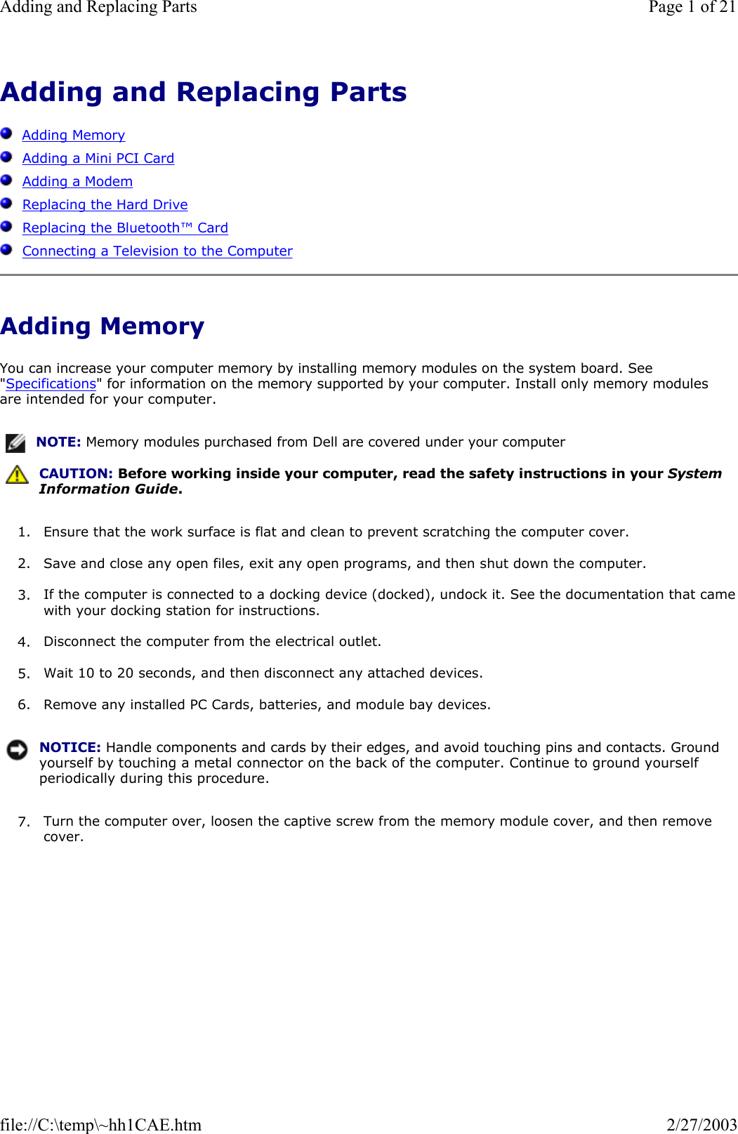 Adding and Replacing Parts      Adding Memory   Adding a Mini PCI Card   Adding a Modem   Replacing the Hard Drive   Replacing the Bluetooth™ Card   Connecting a Television to the Computer Adding Memory You can increase your computer memory by installing memory modules on the system board. See &quot;Specifications&quot; for information on the memory supported by your computer. Install only memory modules are intended for your computer. 1. Ensure that the work surface is flat and clean to prevent scratching the computer cover.  2. Save and close any open files, exit any open programs, and then shut down the computer.  3. If the computer is connected to a docking device (docked), undock it. See the documentation that camewith your docking station for instructions.  4. Disconnect the computer from the electrical outlet.  5. Wait 10 to 20 seconds, and then disconnect any attached devices.  6. Remove any installed PC Cards, batteries, and module bay devices.  7. Turn the computer over, loosen the captive screw from the memory module cover, and then remove cover.  NOTE: Memory modules purchased from Dell are covered under your computer  CAUTION: Before working inside your computer, read the safety instructions in your System Information Guide.NOTICE: Handle components and cards by their edges, and avoid touching pins and contacts. Ground yourself by touching a metal connector on the back of the computer. Continue to ground yourself periodically during this procedure.Page 1 of 21Adding and Replacing Parts2/27/2003file://C:\temp\~hh1CAE.htm