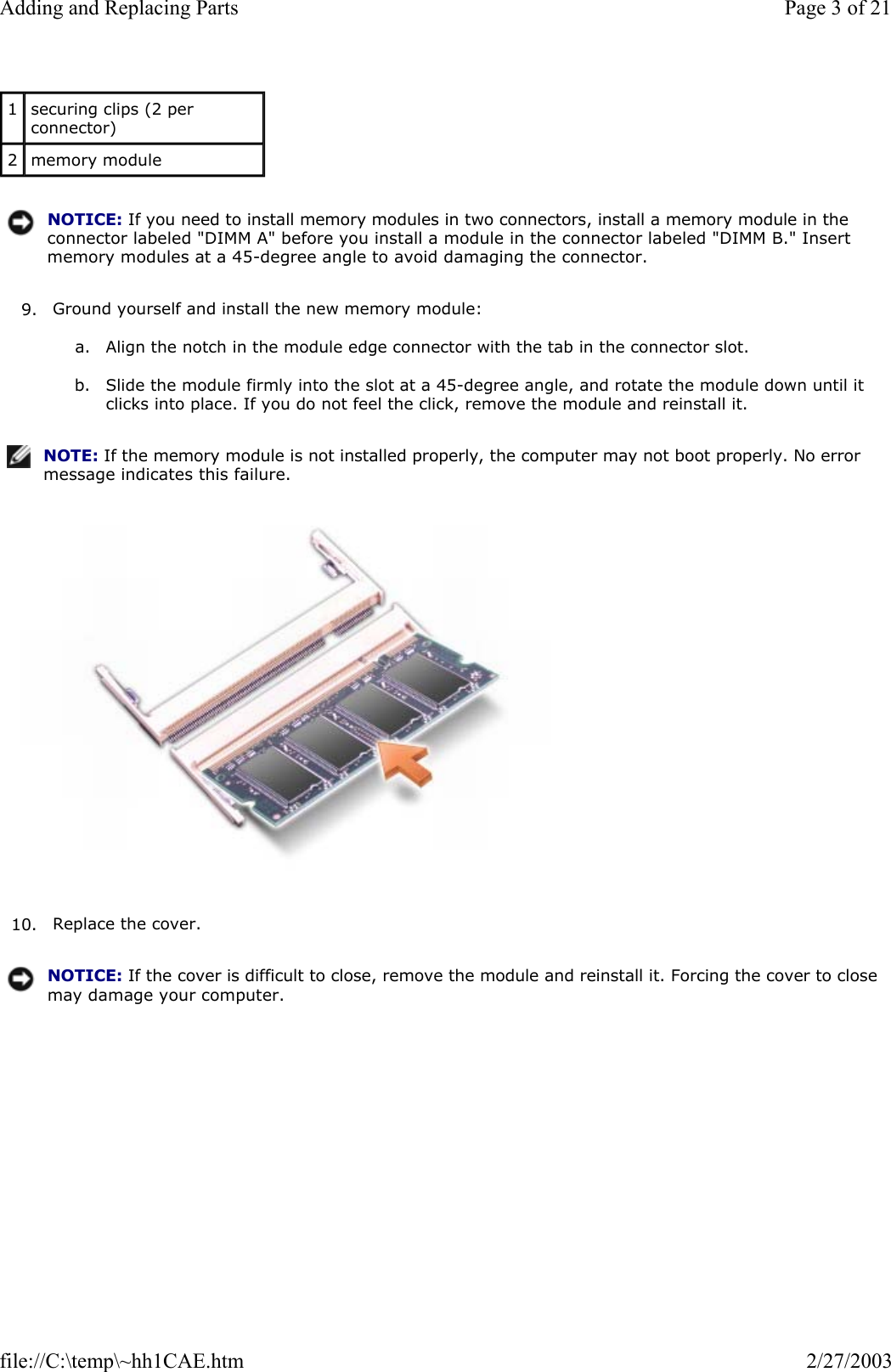 9. Ground yourself and install the new memory module:  a. Align the notch in the module edge connector with the tab in the connector slot.   b. Slide the module firmly into the slot at a 45-degree angle, and rotate the module down until it clicks into place. If you do not feel the click, remove the module and reinstall it.    10. Replace the cover.  1  securing clips (2 per connector) 2  memory module NOTICE: If you need to install memory modules in two connectors, install a memory module in the connector labeled &quot;DIMM A&quot; before you install a module in the connector labeled &quot;DIMM B.&quot; Insert memory modules at a 45-degree angle to avoid damaging the connector.NOTE: If the memory module is not installed properly, the computer may not boot properly. No error message indicates this failure.NOTICE: If the cover is difficult to close, remove the module and reinstall it. Forcing the cover to close may damage your computer.Page 3 of 21Adding and Replacing Parts2/27/2003file://C:\temp\~hh1CAE.htm