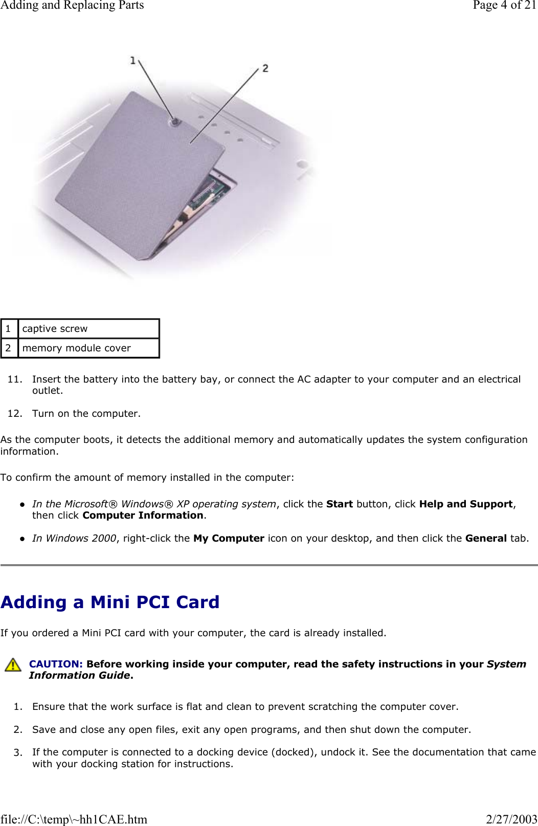   11. Insert the battery into the battery bay, or connect the AC adapter to your computer and an electrical outlet.  12. Turn on the computer.  As the computer boots, it detects the additional memory and automatically updates the system configuration information. To confirm the amount of memory installed in the computer: zIn the Microsoft® Windows® XP operating system, click the Start button, click Help and Support, then click Computer Information.  zIn Windows 2000, right-click the My Computer icon on your desktop, and then click the General tab.  Adding a Mini PCI Card If you ordered a Mini PCI card with your computer, the card is already installed. 1. Ensure that the work surface is flat and clean to prevent scratching the computer cover.  2. Save and close any open files, exit any open programs, and then shut down the computer.  3. If the computer is connected to a docking device (docked), undock it. See the documentation that camewith your docking station for instructions. 1  captive screw 2  memory module cover  CAUTION: Before working inside your computer, read the safety instructions in your System Information Guide.Page 4 of 21Adding and Replacing Parts2/27/2003file://C:\temp\~hh1CAE.htm