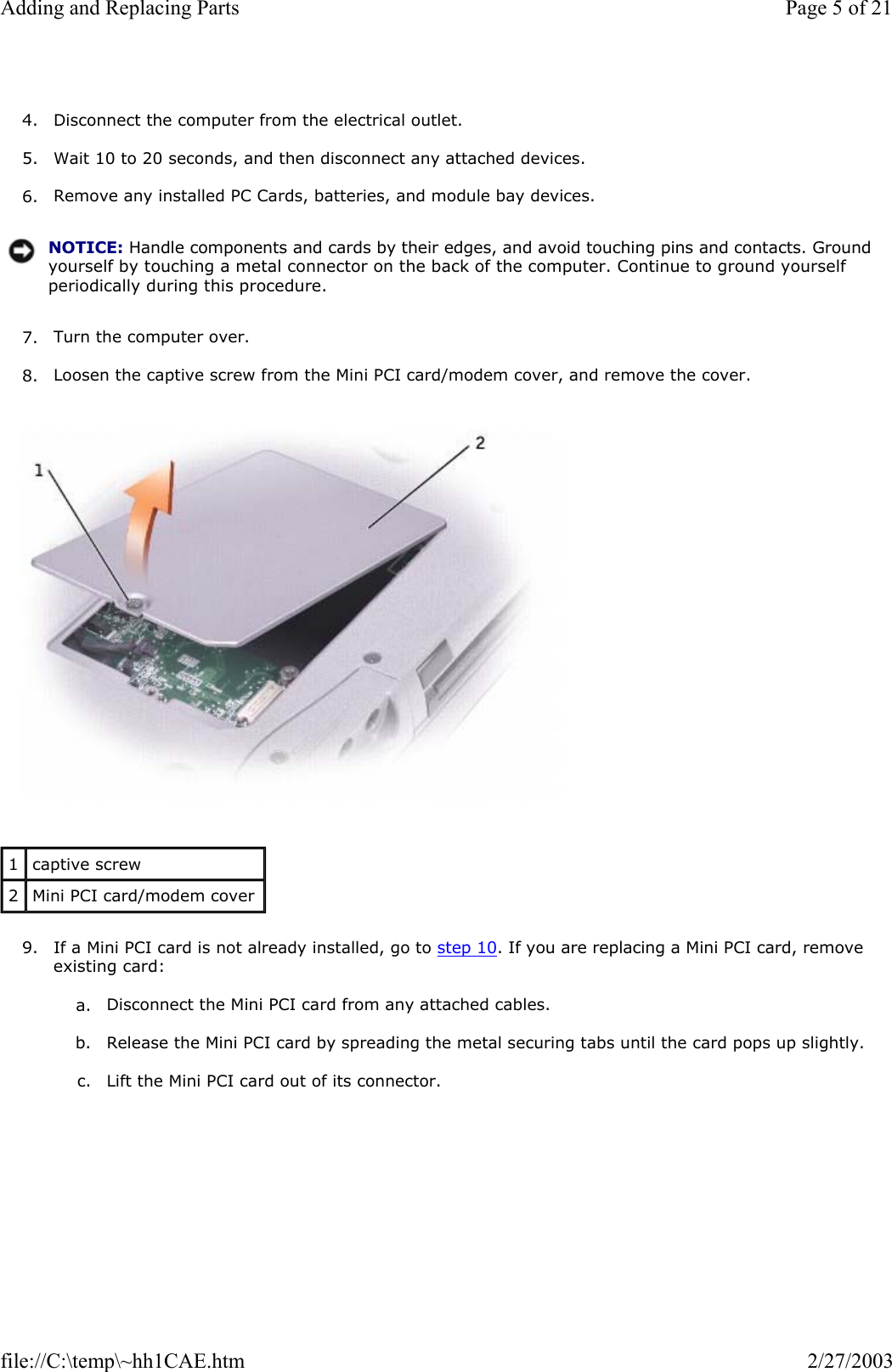  4. Disconnect the computer from the electrical outlet.  5. Wait 10 to 20 seconds, and then disconnect any attached devices.  6. Remove any installed PC Cards, batteries, and module bay devices.  7. Turn the computer over.  8. Loosen the captive screw from the Mini PCI card/modem cover, and remove the cover.    9. If a Mini PCI card is not already installed, go to step 10. If you are replacing a Mini PCI card, remove existing card:  a. Disconnect the Mini PCI card from any attached cables.   b. Release the Mini PCI card by spreading the metal securing tabs until the card pops up slightly.  c. Lift the Mini PCI card out of its connector.  NOTICE: Handle components and cards by their edges, and avoid touching pins and contacts. Ground yourself by touching a metal connector on the back of the computer. Continue to ground yourself periodically during this procedure.1  captive screw 2  Mini PCI card/modem cover Page 5 of 21Adding and Replacing Parts2/27/2003file://C:\temp\~hh1CAE.htm