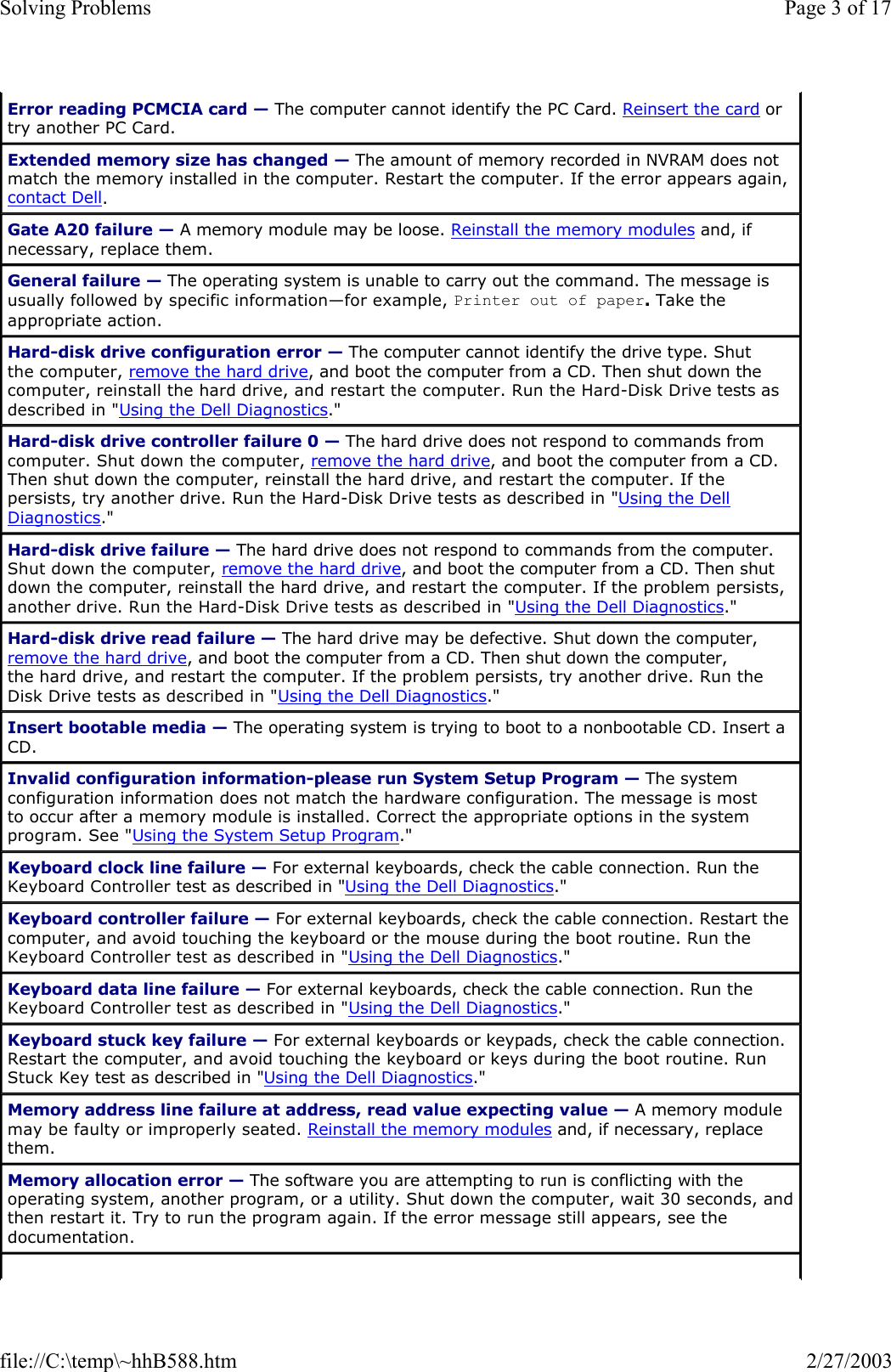 Error reading PCMCIA card — The computer cannot identify the PC Card. Reinsert the card or try another PC Card. Extended memory size has changed — The amount of memory recorded in NVRAM does not match the memory installed in the computer. Restart the computer. If the error appears again, contact Dell. Gate A20 failure — A memory module may be loose. Reinstall the memory modules and, if necessary, replace them. General failure — The operating system is unable to carry out the command. The message is usually followed by specific information—for example, Printer out of paper. Take the appropriate action. Hard-disk drive configuration error — The computer cannot identify the drive type. Shut the computer, remove the hard drive, and boot the computer from a CD. Then shut down the computer, reinstall the hard drive, and restart the computer. Run the Hard-Disk Drive tests as described in &quot;Using the Dell Diagnostics.&quot; Hard-disk drive controller failure 0 — The hard drive does not respond to commands from computer. Shut down the computer, remove the hard drive, and boot the computer from a CD. Then shut down the computer, reinstall the hard drive, and restart the computer. If the persists, try another drive. Run the Hard-Disk Drive tests as described in &quot;Using the Dell Diagnostics.&quot; Hard-disk drive failure — The hard drive does not respond to commands from the computer. Shut down the computer, remove the hard drive, and boot the computer from a CD. Then shut down the computer, reinstall the hard drive, and restart the computer. If the problem persists, another drive. Run the Hard-Disk Drive tests as described in &quot;Using the Dell Diagnostics.&quot; Hard-disk drive read failure — The hard drive may be defective. Shut down the computer, remove the hard drive, and boot the computer from a CD. Then shut down the computer, the hard drive, and restart the computer. If the problem persists, try another drive. Run the Disk Drive tests as described in &quot;Using the Dell Diagnostics.&quot; Insert bootable media — The operating system is trying to boot to a nonbootable CD. Insert a CD. Invalid configuration information-please run System Setup Program — The system configuration information does not match the hardware configuration. The message is most to occur after a memory module is installed. Correct the appropriate options in the system program. See &quot;Using the System Setup Program.&quot; Keyboard clock line failure — For external keyboards, check the cable connection. Run the Keyboard Controller test as described in &quot;Using the Dell Diagnostics.&quot; Keyboard controller failure — For external keyboards, check the cable connection. Restart the computer, and avoid touching the keyboard or the mouse during the boot routine. Run the Keyboard Controller test as described in &quot;Using the Dell Diagnostics.&quot; Keyboard data line failure — For external keyboards, check the cable connection. Run the Keyboard Controller test as described in &quot;Using the Dell Diagnostics.&quot; Keyboard stuck key failure — For external keyboards or keypads, check the cable connection. Restart the computer, and avoid touching the keyboard or keys during the boot routine. Run Stuck Key test as described in &quot;Using the Dell Diagnostics.&quot; Memory address line failure at address, read value expecting value — A memory module may be faulty or improperly seated. Reinstall the memory modules and, if necessary, replace them. Memory allocation error — The software you are attempting to run is conflicting with the operating system, another program, or a utility. Shut down the computer, wait 30 seconds, and then restart it. Try to run the program again. If the error message still appears, see the documentation. Page 3 of 17Solving Problems2/27/2003file://C:\temp\~hhB588.htm