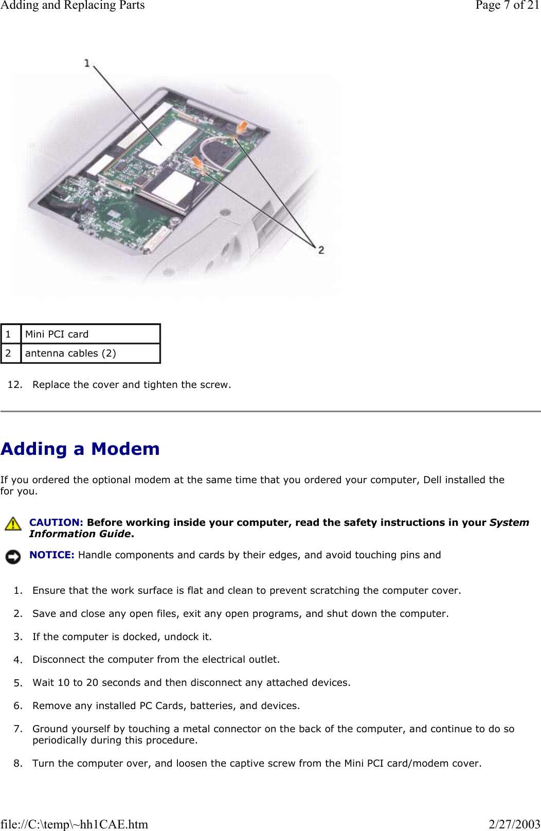   12. Replace the cover and tighten the screw.  Adding a Modem If you ordered the optional modem at the same time that you ordered your computer, Dell installed the for you. 1. Ensure that the work surface is flat and clean to prevent scratching the computer cover.  2. Save and close any open files, exit any open programs, and shut down the computer.  3. If the computer is docked, undock it.  4. Disconnect the computer from the electrical outlet.  5. Wait 10 to 20 seconds and then disconnect any attached devices.  6. Remove any installed PC Cards, batteries, and devices.  7. Ground yourself by touching a metal connector on the back of the computer, and continue to do so periodically during this procedure.  8. Turn the computer over, and loosen the captive screw from the Mini PCI card/modem cover. 1  Mini PCI card 2  antenna cables (2)  CAUTION: Before working inside your computer, read the safety instructions in your System Information Guide.NOTICE: Handle components and cards by their edges, and avoid touching pins and Page 7 of 21Adding and Replacing Parts2/27/2003file://C:\temp\~hh1CAE.htm