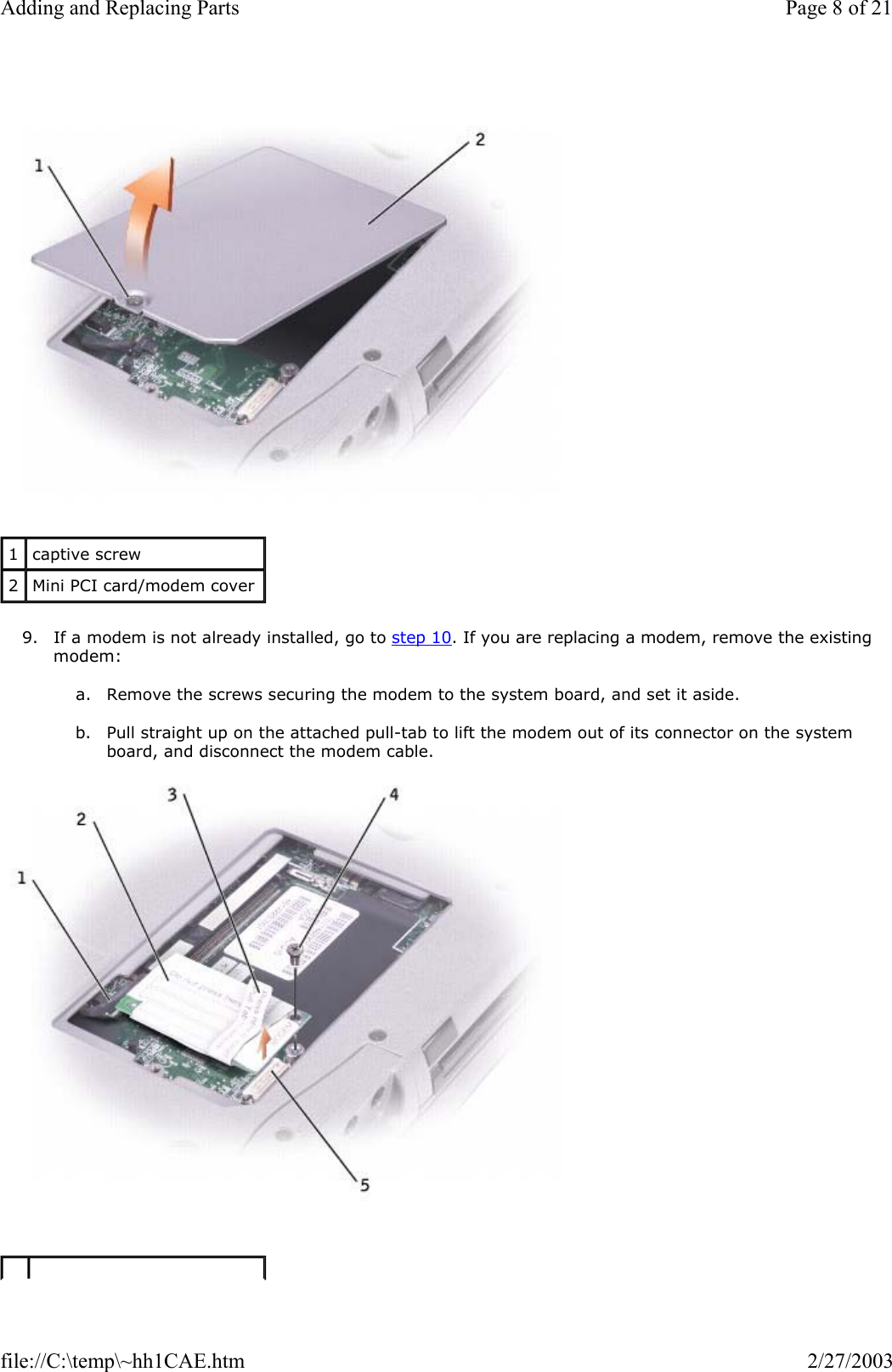    9. If a modem is not already installed, go to step 10. If you are replacing a modem, remove the existing modem:  a. Remove the screws securing the modem to the system board, and set it aside.   b. Pull straight up on the attached pull-tab to lift the modem out of its connector on the system board, and disconnect the modem cable.    1  captive screw 2  Mini PCI card/modem cover Page 8 of 21Adding and Replacing Parts2/27/2003file://C:\temp\~hh1CAE.htm