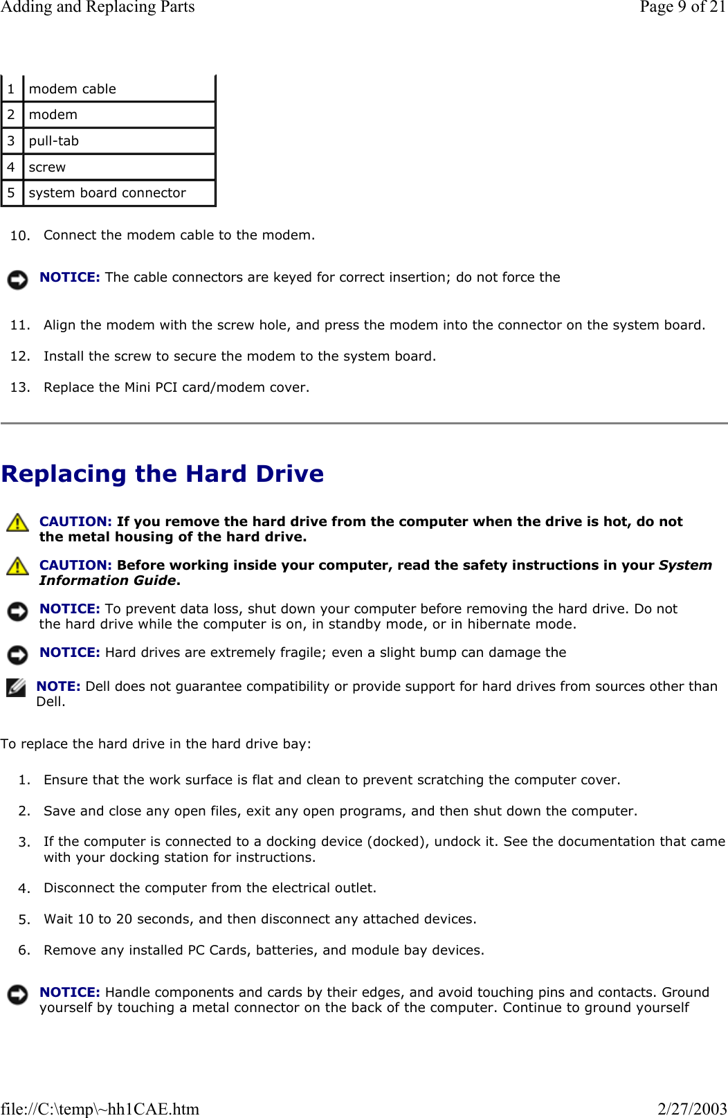 10. Connect the modem cable to the modem.  11. Align the modem with the screw hole, and press the modem into the connector on the system board.  12. Install the screw to secure the modem to the system board.  13. Replace the Mini PCI card/modem cover.  Replacing the Hard Drive To replace the hard drive in the hard drive bay: 1. Ensure that the work surface is flat and clean to prevent scratching the computer cover.  2. Save and close any open files, exit any open programs, and then shut down the computer.  3. If the computer is connected to a docking device (docked), undock it. See the documentation that camewith your docking station for instructions.  4. Disconnect the computer from the electrical outlet.  5. Wait 10 to 20 seconds, and then disconnect any attached devices.  6. Remove any installed PC Cards, batteries, and module bay devices.  1  modem cable 2  modem 3  pull-tab 4  screw 5  system board connector NOTICE: The cable connectors are keyed for correct insertion; do not force the  CAUTION: If you remove the hard drive from the computer when the drive is hot, do not the metal housing of the hard drive. CAUTION: Before working inside your computer, read the safety instructions in your System Information Guide.NOTICE: To prevent data loss, shut down your computer before removing the hard drive. Do not the hard drive while the computer is on, in standby mode, or in hibernate mode.NOTICE: Hard drives are extremely fragile; even a slight bump can damage the NOTE: Dell does not guarantee compatibility or provide support for hard drives from sources other than Dell.NOTICE: Handle components and cards by their edges, and avoid touching pins and contacts. Ground yourself by touching a metal connector on the back of the computer. Continue to ground yourself Page 9 of 21Adding and Replacing Parts2/27/2003file://C:\temp\~hh1CAE.htm