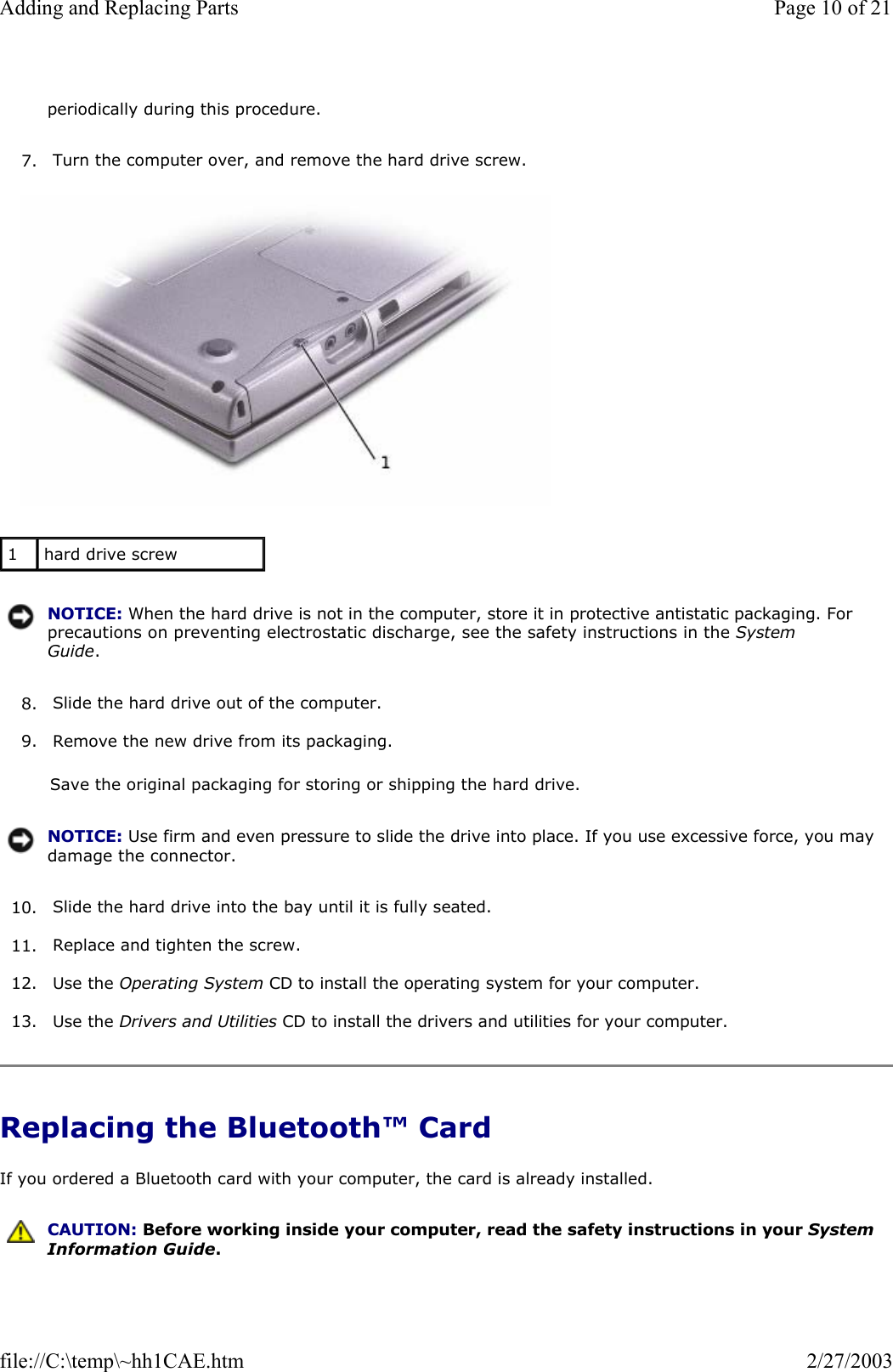 7. Turn the computer over, and remove the hard drive screw.    8. Slide the hard drive out of the computer.  9. Remove the new drive from its packaging.  Save the original packaging for storing or shipping the hard drive. 10. Slide the hard drive into the bay until it is fully seated.  11. Replace and tighten the screw.  12. Use the Operating System CD to install the operating system for your computer.  13. Use the Drivers and Utilities CD to install the drivers and utilities for your computer.  Replacing the Bluetooth™ Card If you ordered a Bluetooth card with your computer, the card is already installed. periodically during this procedure.1  hard drive screw NOTICE: When the hard drive is not in the computer, store it in protective antistatic packaging. For precautions on preventing electrostatic discharge, see the safety instructions in the System Guide.NOTICE: Use firm and even pressure to slide the drive into place. If you use excessive force, you may damage the connector. CAUTION: Before working inside your computer, read the safety instructions in your System Information Guide.Page 10 of 21Adding and Replacing Parts2/27/2003file://C:\temp\~hh1CAE.htm