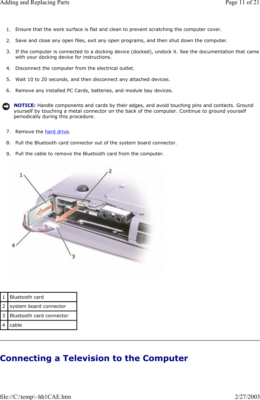 1. Ensure that the work surface is flat and clean to prevent scratching the computer cover.  2. Save and close any open files, exit any open programs, and then shut down the computer.  3. If the computer is connected to a docking device (docked), undock it. See the documentation that camewith your docking device for instructions.  4. Disconnect the computer from the electrical outlet.  5. Wait 10 to 20 seconds, and then disconnect any attached devices.  6. Remove any installed PC Cards, batteries, and module bay devices.  7. Remove the hard drive.  8. Pull the Bluetooth card connector out of the system board connector.  9. Pull the cable to remove the Bluetooth card from the computer.    Connecting a Television to the Computer NOTICE: Handle components and cards by their edges, and avoid touching pins and contacts. Ground yourself by touching a metal connector on the back of the computer. Continue to ground yourself periodically during this procedure.1  Bluetooth card 2  system board connector 3  Bluetooth card connector 4  cable Page 11 of 21Adding and Replacing Parts2/27/2003file://C:\temp\~hh1CAE.htm