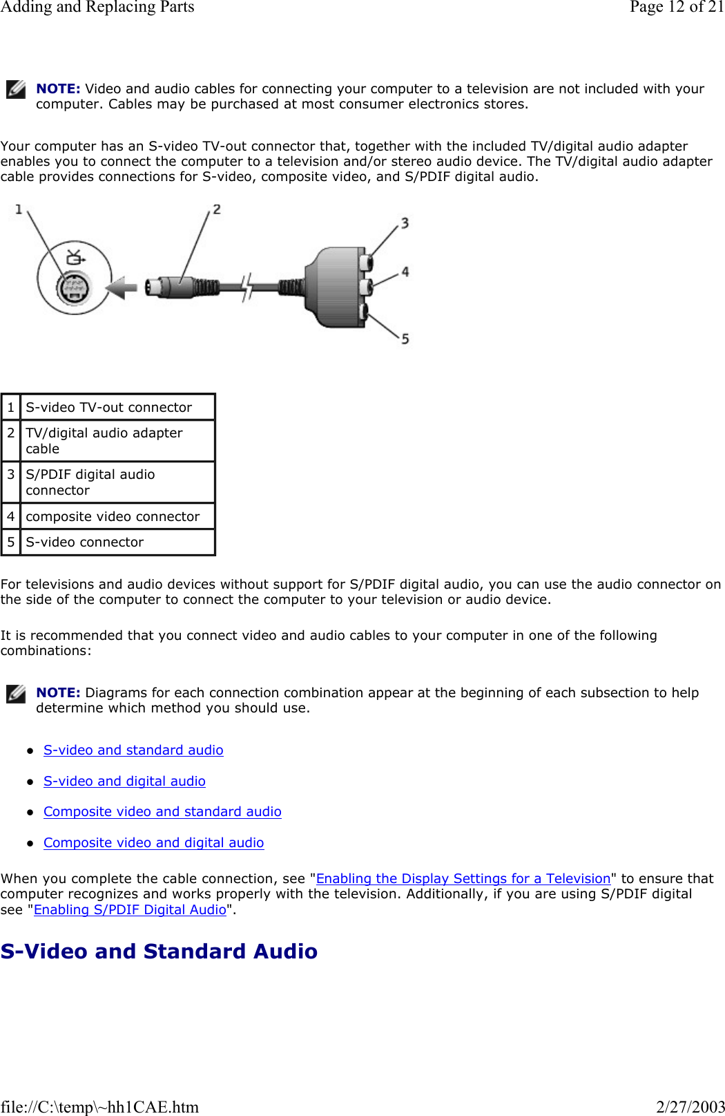 Your computer has an S-video TV-out connector that, together with the included TV/digital audio adapter enables you to connect the computer to a television and/or stereo audio device. The TV/digital audio adapter cable provides connections for S-video, composite video, and S/PDIF digital audio.   For televisions and audio devices without support for S/PDIF digital audio, you can use the audio connector on the side of the computer to connect the computer to your television or audio device. It is recommended that you connect video and audio cables to your computer in one of the following combinations: zS-video and standard audio  zS-video and digital audio  zComposite video and standard audio  zComposite video and digital audio  When you complete the cable connection, see &quot;Enabling the Display Settings for a Television&quot; to ensure that computer recognizes and works properly with the television. Additionally, if you are using S/PDIF digital see &quot;Enabling S/PDIF Digital Audio&quot;. S-Video and Standard Audio NOTE: Video and audio cables for connecting your computer to a television are not included with your computer. Cables may be purchased at most consumer electronics stores.1  S-video TV-out connector 2  TV/digital audio adapter cable 3  S/PDIF digital audio connector 4  composite video connector 5  S-video connector NOTE: Diagrams for each connection combination appear at the beginning of each subsection to help determine which method you should use.Page 12 of 21Adding and Replacing Parts2/27/2003file://C:\temp\~hh1CAE.htm