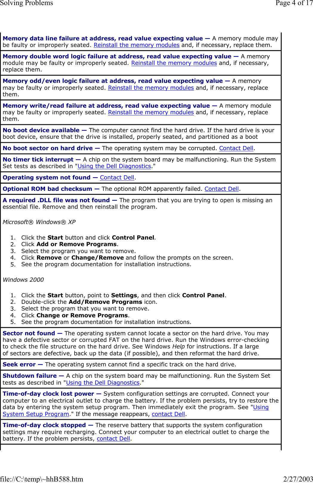 Memory data line failure at address, read value expecting value — A memory module may be faulty or improperly seated. Reinstall the memory modules and, if necessary, replace them. Memory double word logic failure at address, read value expecting value — A memory module may be faulty or improperly seated. Reinstall the memory modules and, if necessary, replace them. Memory odd/even logic failure at address, read value expecting value — A memory may be faulty or improperly seated. Reinstall the memory modules and, if necessary, replace them. Memory write/read failure at address, read value expecting value — A memory module may be faulty or improperly seated. Reinstall the memory modules and, if necessary, replace them. No boot device available — The computer cannot find the hard drive. If the hard drive is your boot device, ensure that the drive is installed, properly seated, and partitioned as a boot No boot sector on hard drive — The operating system may be corrupted. Contact Dell. No timer tick interrupt — A chip on the system board may be malfunctioning. Run the System Set tests as described in &quot;Using the Dell Diagnostics.&quot; Operating system not found — Contact Dell. Optional ROM bad checksum — The optional ROM apparently failed. Contact Dell. A required .DLL file was not found — The program that you are trying to open is missing an essential file. Remove and then reinstall the program. Microsoft® Windows® XP 1. Click the Start button and click Control Panel.  2. Click Add or Remove Programs.  3. Select the program you want to remove.  4. Click Remove or Change/Remove and follow the prompts on the screen.  5. See the program documentation for installation instructions.  Windows 2000 1. Click the Start button, point to Settings, and then click Control Panel.  2. Double-click the Add/Remove Programs icon.  3. Select the program that you want to remove.  4. Click Change or Remove Programs.  5. See the program documentation for installation instructions.  Sector not found — The operating system cannot locate a sector on the hard drive. You may have a defective sector or corrupted FAT on the hard drive. Run the Windows error-checking to check the file structure on the hard drive. See Windows Help for instructions. If a large of sectors are defective, back up the data (if possible), and then reformat the hard drive. Seek error — The operating system cannot find a specific track on the hard drive.  Shutdown failure — A chip on the system board may be malfunctioning. Run the System Set tests as described in &quot;Using the Dell Diagnostics.&quot; Time-of-day clock lost power — System configuration settings are corrupted. Connect your computer to an electrical outlet to charge the battery. If the problem persists, try to restore the data by entering the system setup program. Then immediately exit the program. See &quot;Using System Setup Program.&quot; If the message reappears, contact Dell. Time-of-day clock stopped — The reserve battery that supports the system configuration settings may require recharging. Connect your computer to an electrical outlet to charge the battery. If the problem persists, contact Dell. Page 4 of 17Solving Problems2/27/2003file://C:\temp\~hhB588.htm