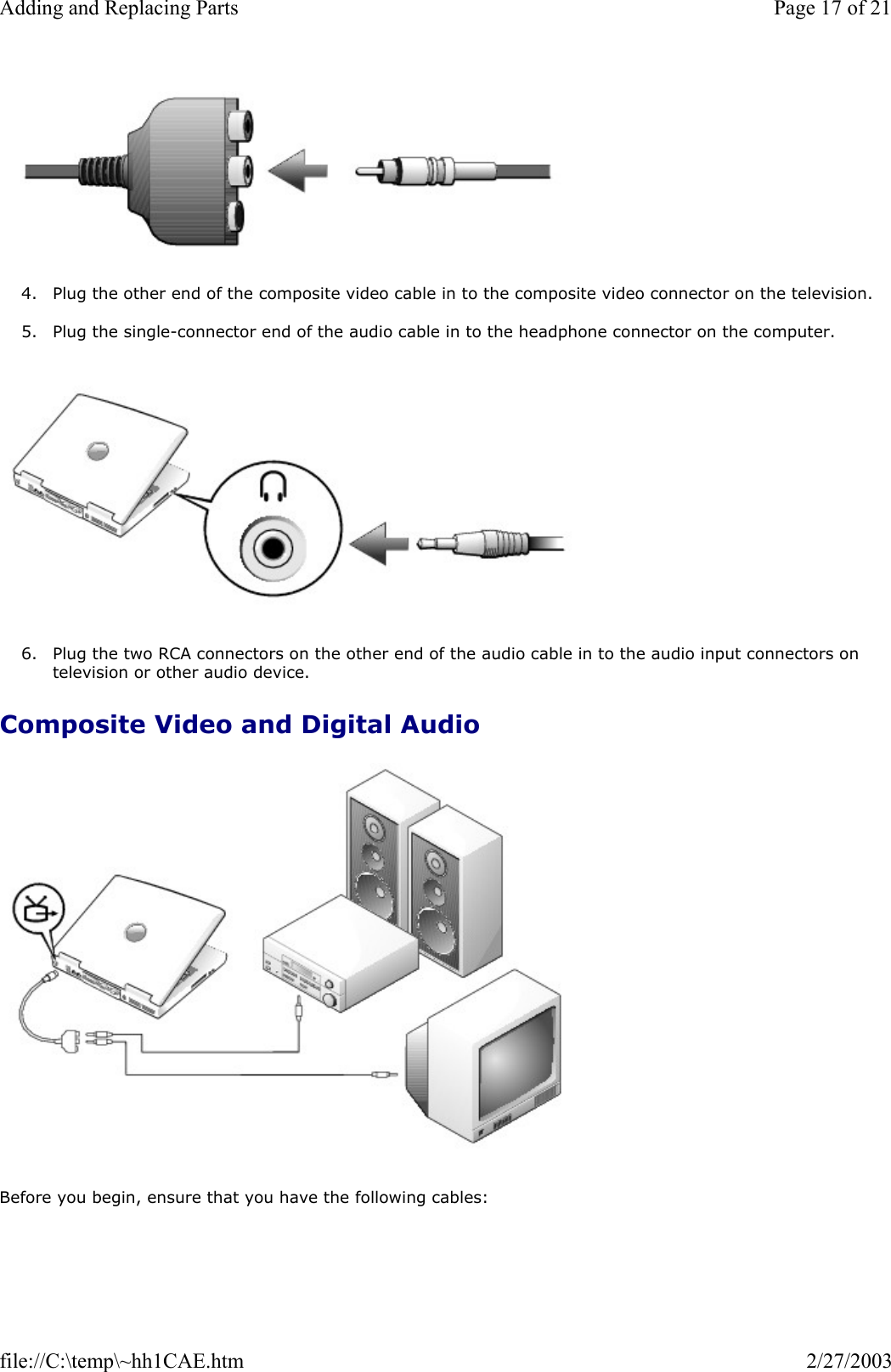   4. Plug the other end of the composite video cable in to the composite video connector on the television.  5. Plug the single-connector end of the audio cable in to the headphone connector on the computer.     6. Plug the two RCA connectors on the other end of the audio cable in to the audio input connectors on television or other audio device.  Composite Video and Digital Audio   Before you begin, ensure that you have the following cables: Page 17 of 21Adding and Replacing Parts2/27/2003file://C:\temp\~hh1CAE.htm