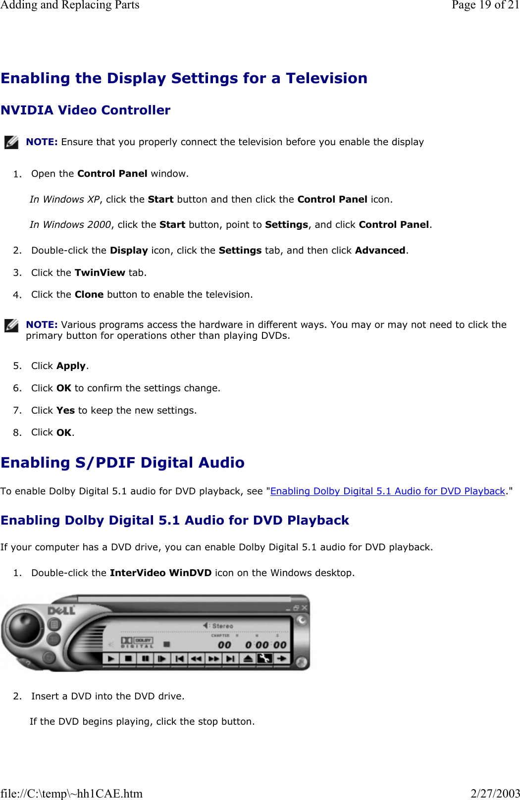  Enabling the Display Settings for a Television NVIDIA Video Controller 1. Open the Control Panel window.  In Windows XP, click the Start button and then click the Control Panel icon. In Windows 2000, click the Start button, point to Settings, and click Control Panel. 2. Double-click the Display icon, click the Settings tab, and then click Advanced.  3. Click the TwinView tab.  4. Click the Clone button to enable the television.  5. Click Apply.  6. Click OK to confirm the settings change.  7. Click Yes to keep the new settings.  8. Click OK.  Enabling S/PDIF Digital Audio To enable Dolby Digital 5.1 audio for DVD playback, see &quot;Enabling Dolby Digital 5.1 Audio for DVD Playback.&quot; Enabling Dolby Digital 5.1 Audio for DVD Playback If your computer has a DVD drive, you can enable Dolby Digital 5.1 audio for DVD playback. 1. Double-click the InterVideo WinDVD icon on the Windows desktop.    2. Insert a DVD into the DVD drive.  If the DVD begins playing, click the stop button. NOTE: Ensure that you properly connect the television before you enable the display NOTE: Various programs access the hardware in different ways. You may or may not need to click the primary button for operations other than playing DVDs.Page 19 of 21Adding and Replacing Parts2/27/2003file://C:\temp\~hh1CAE.htm