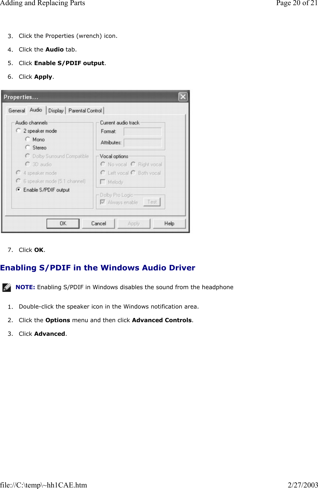 3. Click the Properties (wrench) icon.  4. Click the Audio tab.  5. Click Enable S/PDIF output.  6. Click Apply.    7. Click OK.  Enabling S/PDIF in the Windows Audio Driver 1. Double-click the speaker icon in the Windows notification area.  2. Click the Options menu and then click Advanced Controls.  3. Click Advanced.  NOTE: Enabling S/PDIF in Windows disables the sound from the headphone Page 20 of 21Adding and Replacing Parts2/27/2003file://C:\temp\~hh1CAE.htm