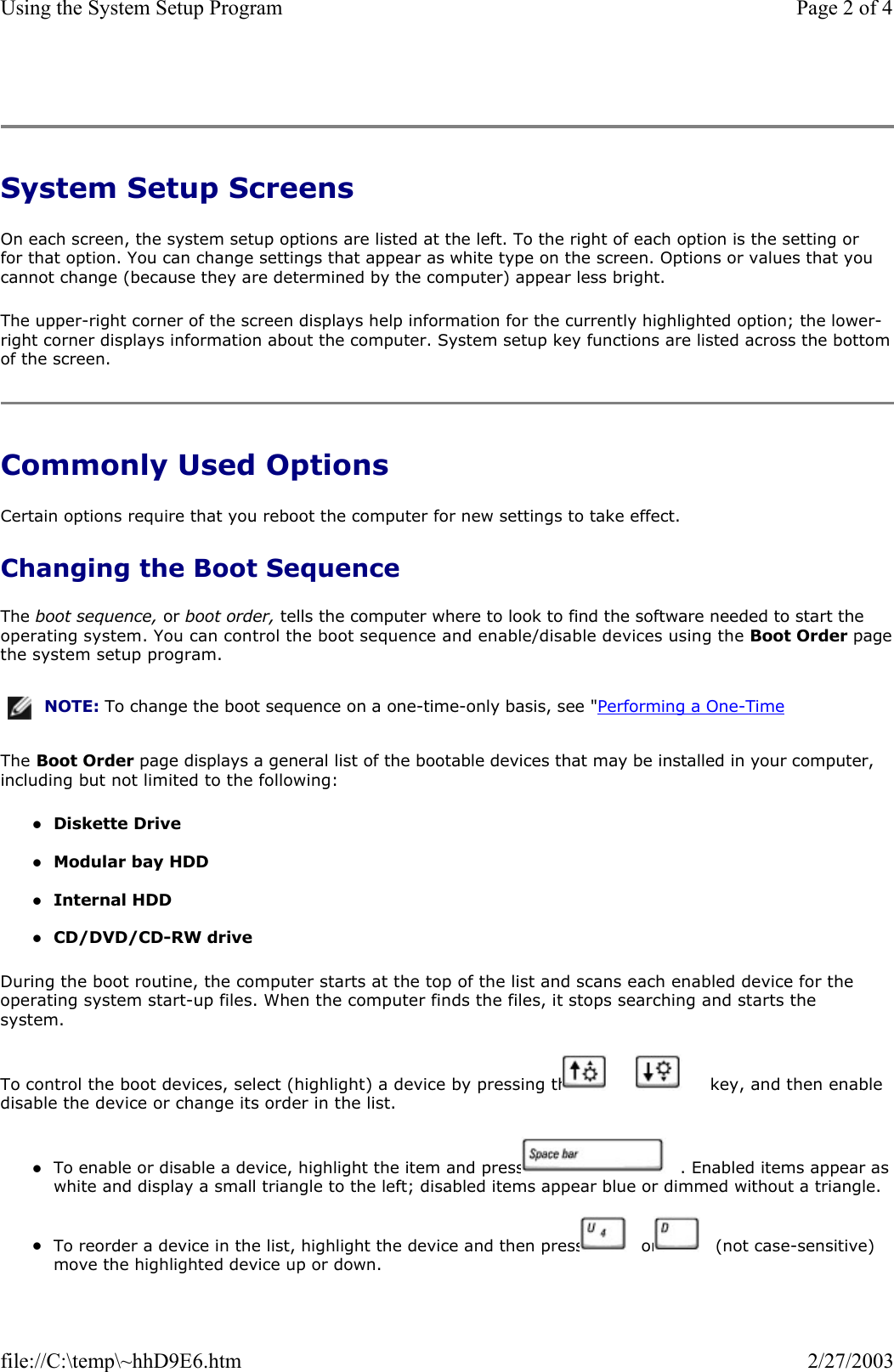  System Setup Screens On each screen, the system setup options are listed at the left. To the right of each option is the setting or for that option. You can change settings that appear as white type on the screen. Options or values that you cannot change (because they are determined by the computer) appear less bright. The upper-right corner of the screen displays help information for the currently highlighted option; the lower-right corner displays information about the computer. System setup key functions are listed across the bottom of the screen. Commonly Used Options Certain options require that you reboot the computer for new settings to take effect. Changing the Boot Sequence The boot sequence, or boot order, tells the computer where to look to find the software needed to start the operating system. You can control the boot sequence and enable/disable devices using the Boot Order pagethe system setup program. The Boot Order page displays a general list of the bootable devices that may be installed in your computer, including but not limited to the following: zDiskette Drive  zModular bay HDD  zInternal HDD  zCD/DVD/CD-RW drive  During the boot routine, the computer starts at the top of the list and scans each enabled device for the operating system start-up files. When the computer finds the files, it stops searching and starts the system.  To control the boot devices, select (highlight) a device by pressing the   or   key, and then enable disable the device or change its order in the list. zTo enable or disable a device, highlight the item and press   . Enabled items appear as white and display a small triangle to the left; disabled items appear blue or dimmed without a triangle.  zTo reorder a device in the list, highlight the device and then press   or   (not case-sensitive) move the highlighted device up or down. NOTE: To change the boot sequence on a one-time-only basis, see &quot;Performing a One-Time Page 2 of 4Using the System Setup Program2/27/2003file://C:\temp\~hhD9E6.htm