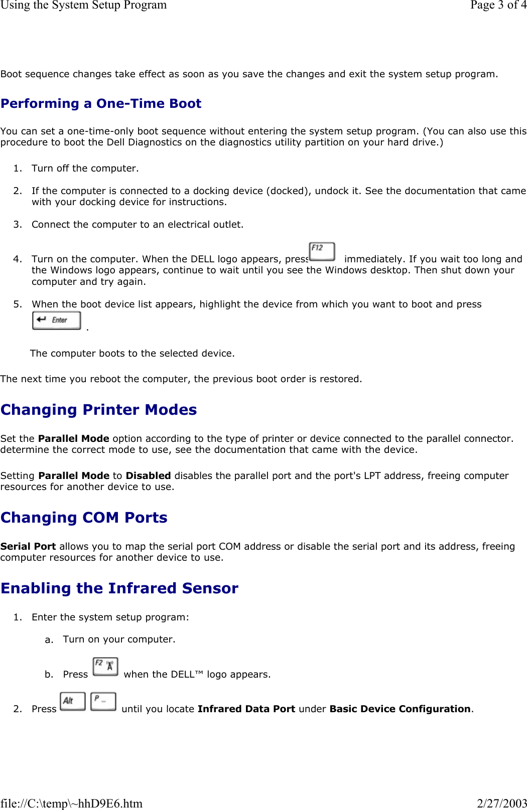  Boot sequence changes take effect as soon as you save the changes and exit the system setup program. Performing a One-Time Boot You can set a one-time-only boot sequence without entering the system setup program. (You can also use thisprocedure to boot the Dell Diagnostics on the diagnostics utility partition on your hard drive.) 1. Turn off the computer.  2. If the computer is connected to a docking device (docked), undock it. See the documentation that camewith your docking device for instructions.  3. Connect the computer to an electrical outlet.  4. Turn on the computer. When the DELL logo appears, press   immediately. If you wait too long and the Windows logo appears, continue to wait until you see the Windows desktop. Then shut down your computer and try again.  5. When the boot device list appears, highlight the device from which you want to boot and press  .  The computer boots to the selected device. The next time you reboot the computer, the previous boot order is restored. Changing Printer Modes Set the Parallel Mode option according to the type of printer or device connected to the parallel connector. determine the correct mode to use, see the documentation that came with the device. Setting Parallel Mode to Disabled disables the parallel port and the port&apos;s LPT address, freeing computer resources for another device to use. Changing COM Ports Serial Port allows you to map the serial port COM address or disable the serial port and its address, freeing computer resources for another device to use. Enabling the Infrared Sensor 1. Enter the system setup program:  a. Turn on your computer.   b. Press   when the DELL™ logo appears.  2. Press   until you locate Infrared Data Port under Basic Device Configuration.  Page 3 of 4Using the System Setup Program2/27/2003file://C:\temp\~hhD9E6.htm