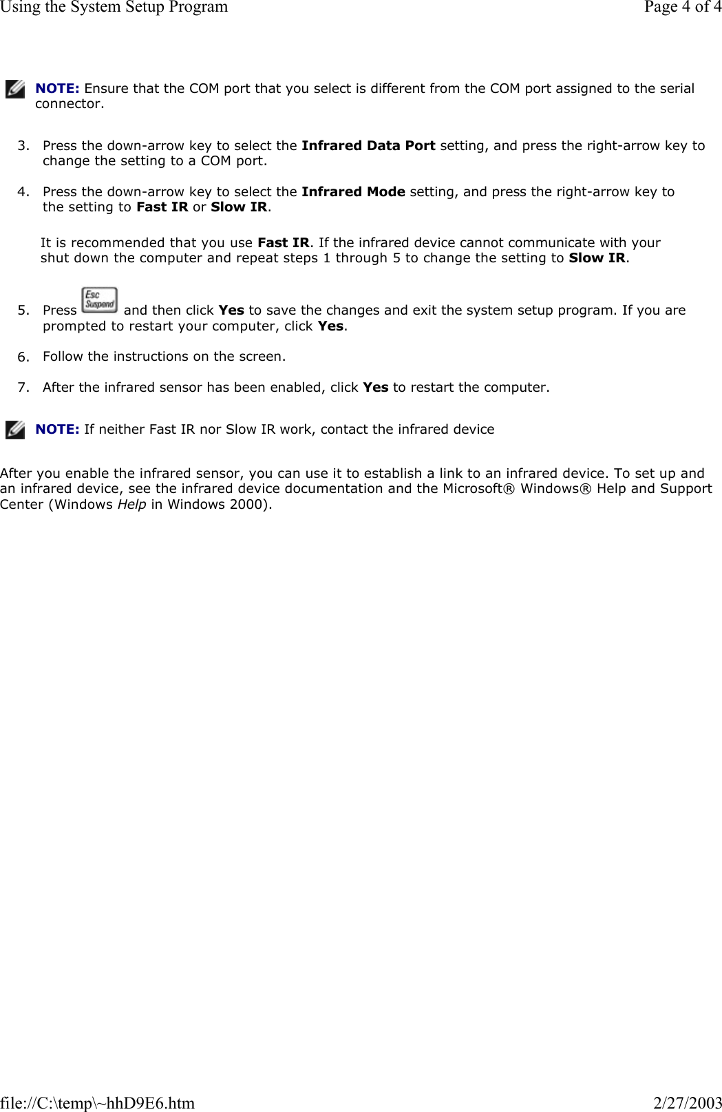 3. Press the down-arrow key to select the Infrared Data Port setting, and press the right-arrow key to change the setting to a COM port.  4. Press the down-arrow key to select the Infrared Mode setting, and press the right-arrow key to the setting to Fast IR or Slow IR.  It is recommended that you use Fast IR. If the infrared device cannot communicate with your shut down the computer and repeat steps 1 through 5 to change the setting to Slow IR. 5. Press   and then click Yes to save the changes and exit the system setup program. If you are prompted to restart your computer, click Yes.  6. Follow the instructions on the screen.  7. After the infrared sensor has been enabled, click Yes to restart the computer.  After you enable the infrared sensor, you can use it to establish a link to an infrared device. To set up and an infrared device, see the infrared device documentation and the Microsoft® Windows® Help and Support Center (Windows Help in Windows 2000). NOTE: Ensure that the COM port that you select is different from the COM port assigned to the serial connector.NOTE: If neither Fast IR nor Slow IR work, contact the infrared device Page 4 of 4Using the System Setup Program2/27/2003file://C:\temp\~hhD9E6.htm