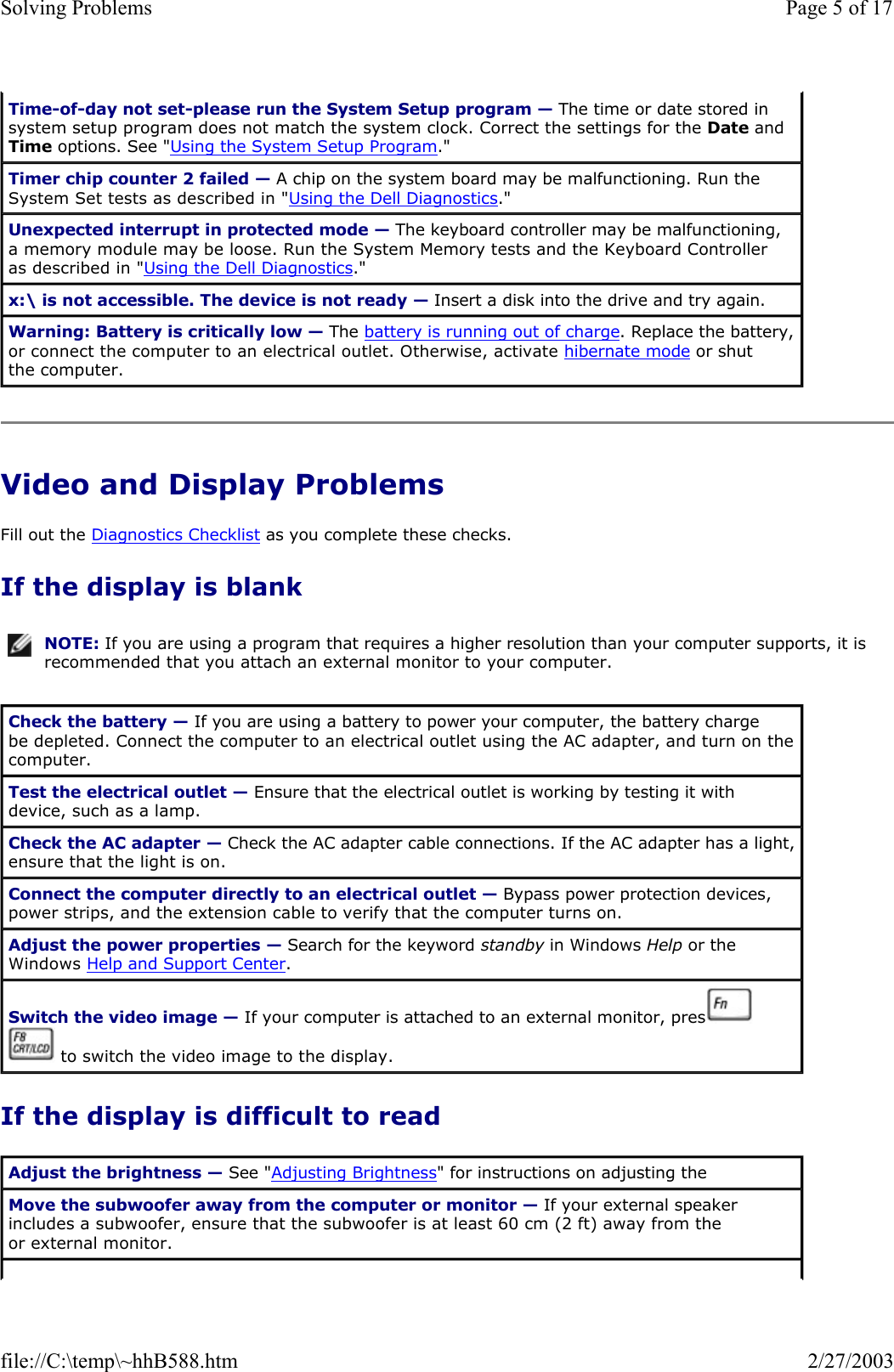 Video and Display Problems Fill out the Diagnostics Checklist as you complete these checks. If the display is blank If the display is difficult to read Time-of-day not set-please run the System Setup program — The time or date stored in system setup program does not match the system clock. Correct the settings for the Date and Time options. See &quot;Using the System Setup Program.&quot; Timer chip counter 2 failed — A chip on the system board may be malfunctioning. Run the System Set tests as described in &quot;Using the Dell Diagnostics.&quot; Unexpected interrupt in protected mode — The keyboard controller may be malfunctioning, a memory module may be loose. Run the System Memory tests and the Keyboard Controller as described in &quot;Using the Dell Diagnostics.&quot; x:\ is not accessible. The device is not ready — Insert a disk into the drive and try again. Warning: Battery is critically low — The battery is running out of charge. Replace the battery, or connect the computer to an electrical outlet. Otherwise, activate hibernate mode or shut the computer. NOTE: If you are using a program that requires a higher resolution than your computer supports, it is recommended that you attach an external monitor to your computer.Check the battery — If you are using a battery to power your computer, the battery charge be depleted. Connect the computer to an electrical outlet using the AC adapter, and turn on the computer. Test the electrical outlet — Ensure that the electrical outlet is working by testing it with device, such as a lamp. Check the AC adapter — Check the AC adapter cable connections. If the AC adapter has a light, ensure that the light is on. Connect the computer directly to an electrical outlet — Bypass power protection devices, power strips, and the extension cable to verify that the computer turns on.  Adjust the power properties — Search for the keyword standby in Windows Help or the Windows Help and Support Center.  Switch the video image — If your computer is attached to an external monitor, press    to switch the video image to the display. Adjust the brightness — See &quot;Adjusting Brightness&quot; for instructions on adjusting the Move the subwoofer away from the computer or monitor — If your external speaker includes a subwoofer, ensure that the subwoofer is at least 60 cm (2 ft) away from the or external monitor. Page 5 of 17Solving Problems2/27/2003file://C:\temp\~hhB588.htm