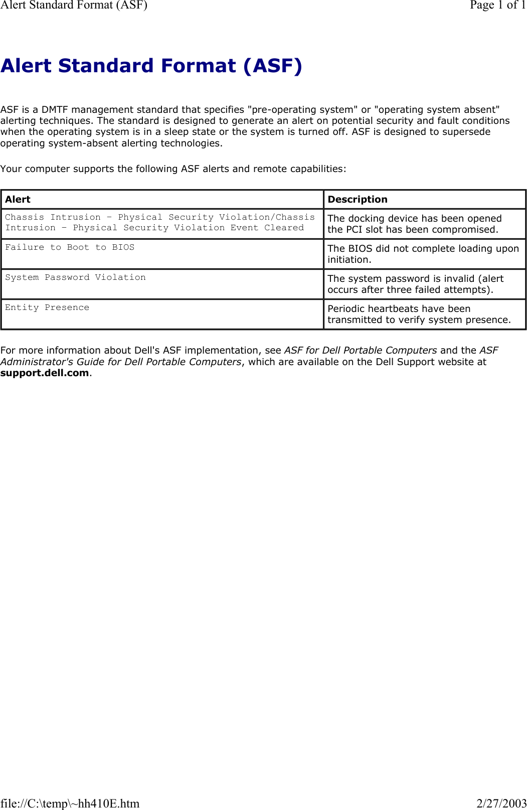 Alert Standard Format (ASF)    ASF is a DMTF management standard that specifies &quot;pre-operating system&quot; or &quot;operating system absent&quot; alerting techniques. The standard is designed to generate an alert on potential security and fault conditions when the operating system is in a sleep state or the system is turned off. ASF is designed to supersede operating system-absent alerting technologies. Your computer supports the following ASF alerts and remote capabilities: For more information about Dell&apos;s ASF implementation, see ASF for Dell Portable Computers and the ASF Administrator&apos;s Guide for Dell Portable Computers, which are available on the Dell Support website at support.dell.com. Alert  Description Chassis Intrusion – Physical Security Violation/Chassis Intrusion – Physical Security Violation Event Cleared The docking device has been opened the PCI slot has been compromised. Failure to Boot to BIOS The BIOS did not complete loading upon initiation. System Password Violation The system password is invalid (alert occurs after three failed attempts). Entity Presence Periodic heartbeats have been transmitted to verify system presence. Page 1 of 1Alert Standard Format (ASF)2/27/2003file://C:\temp\~hh410E.htm