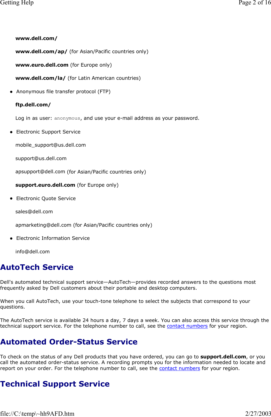  www.dell.com/  www.dell.com/ap/ (for Asian/Pacific countries only) www.euro.dell.com (for Europe only) www.dell.com/la/ (for Latin American countries) zAnonymous file transfer protocol (FTP)  ftp.dell.com/ Log in as user: anonymous, and use your e-mail address as your password. zElectronic Support Service  mobile_support@us.dell.com support@us.dell.com  apsupport@dell.com (for Asian/Pacific countries only) support.euro.dell.com (for Europe only) zElectronic Quote Service  sales@dell.com apmarketing@dell.com (for Asian/Pacific countries only) zElectronic Information Service  info@dell.com AutoTech Service Dell&apos;s automated technical support service—AutoTech—provides recorded answers to the questions most frequently asked by Dell customers about their portable and desktop computers. When you call AutoTech, use your touch-tone telephone to select the subjects that correspond to your questions. The AutoTech service is available 24 hours a day, 7 days a week. You can also access this service through the technical support service. For the telephone number to call, see the contact numbers for your region. Automated Order-Status Service To check on the status of any Dell products that you have ordered, you can go to support.dell.com, or you call the automated order-status service. A recording prompts you for the information needed to locate and report on your order. For the telephone number to call, see the contact numbers for your region. Technical Support Service Page 2 of 16Getting Help2/27/2003file://C:\temp\~hh9AFD.htm