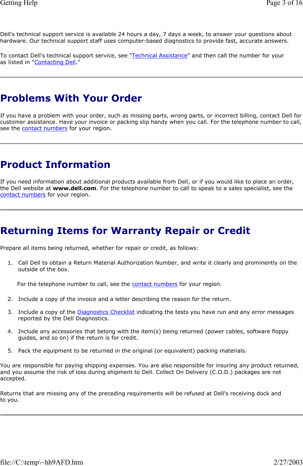 Dell&apos;s technical support service is available 24 hours a day, 7 days a week, to answer your questions about hardware. Our technical support staff uses computer-based diagnostics to provide fast, accurate answers. To contact Dell&apos;s technical support service, see &quot;Technical Assistance&quot; and then call the number for your as listed in &quot;Contacting Dell.&quot; Problems With Your Order If you have a problem with your order, such as missing parts, wrong parts, or incorrect billing, contact Dell for customer assistance. Have your invoice or packing slip handy when you call. For the telephone number to call, see the contact numbers for your region. Product Information If you need information about additional products available from Dell, or if you would like to place an order, the Dell website at www.dell.com. For the telephone number to call to speak to a sales specialist, see the contact numbers for your region. Returning Items for Warranty Repair or Credit Prepare all items being returned, whether for repair or credit, as follows: 1. Call Dell to obtain a Return Material Authorization Number, and write it clearly and prominently on the outside of the box.  For the telephone number to call, see the contact numbers for your region. 2. Include a copy of the invoice and a letter describing the reason for the return.  3. Include a copy of the Diagnostics Checklist indicating the tests you have run and any error messages reported by the Dell Diagnostics.  4. Include any accessories that belong with the item(s) being returned (power cables, software floppy guides, and so on) if the return is for credit.  5. Pack the equipment to be returned in the original (or equivalent) packing materials.  You are responsible for paying shipping expenses. You are also responsible for insuring any product returned, and you assume the risk of loss during shipment to Dell. Collect On Delivery (C.O.D.) packages are not accepted. Returns that are missing any of the preceding requirements will be refused at Dell&apos;s receiving dock and to you. Page 3 of 16Getting Help2/27/2003file://C:\temp\~hh9AFD.htm