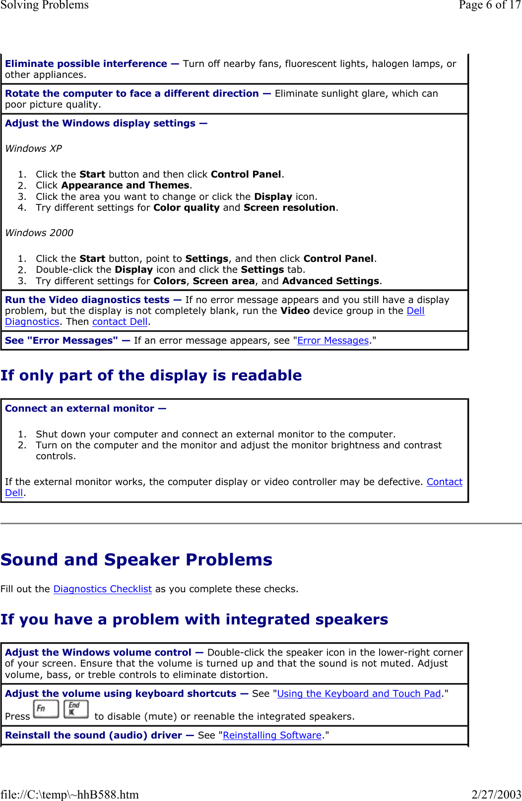 If only part of the display is readable Sound and Speaker Problems Fill out the Diagnostics Checklist as you complete these checks. If you have a problem with integrated speakers Eliminate possible interference — Turn off nearby fans, fluorescent lights, halogen lamps, or other appliances. Rotate the computer to face a different direction — Eliminate sunlight glare, which can poor picture quality. Adjust the Windows display settings —  Windows XP 1. Click the Start button and then click Control Panel.  2. Click Appearance and Themes.  3. Click the area you want to change or click the Display icon.  4. Try different settings for Color quality and Screen resolution.  Windows 2000 1. Click the Start button, point to Settings, and then click Control Panel.  2. Double-click the Display icon and click the Settings tab.  3. Try different settings for Colors, Screen area, and Advanced Settings.  Run the Video diagnostics tests — If no error message appears and you still have a display problem, but the display is not completely blank, run the Video device group in the Dell Diagnostics. Then contact Dell. See &quot;Error Messages&quot; — If an error message appears, see &quot;Error Messages.&quot; Connect an external monitor —  1. Shut down your computer and connect an external monitor to the computer.  2. Turn on the computer and the monitor and adjust the monitor brightness and contrast controls.  If the external monitor works, the computer display or video controller may be defective. Contact Dell. Adjust the Windows volume control — Double-click the speaker icon in the lower-right corner of your screen. Ensure that the volume is turned up and that the sound is not muted. Adjust volume, bass, or treble controls to eliminate distortion. Adjust the volume using keyboard shortcuts — See &quot;Using the Keyboard and Touch Pad.&quot; Press     to disable (mute) or reenable the integrated speakers. Reinstall the sound (audio) driver — See &quot;Reinstalling Software.&quot; Page 6 of 17Solving Problems2/27/2003file://C:\temp\~hhB588.htm