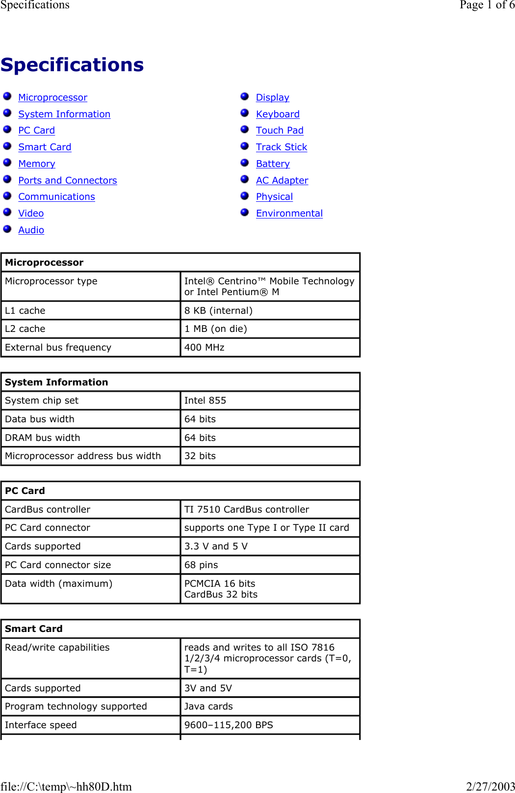 Specifications      Microprocessor   System Information   PC Card   Smart Card   Memory   Ports and Connectors   Communications   Video   Audio   Display   Keyboard   Touch Pad   Track Stick   Battery   AC Adapter   Physical   Environmental Microprocessor Microprocessor type  Intel® Centrino™ Mobile Technology or Intel Pentium® M  L1 cache  8 KB (internal) L2 cache  1 MB (on die) External bus frequency  400 MHz System Information System chip set  Intel 855 Data bus width  64 bits DRAM bus width  64 bits Microprocessor address bus width  32 bits PC Card CardBus controller  TI 7510 CardBus controller PC Card connector  supports one Type I or Type II card Cards supported  3.3 V and 5 V PC Card connector size  68 pins Data width (maximum)  PCMCIA 16 bits CardBus 32 bits Smart Card Read/write capabilities  reads and writes to all ISO 7816 1/2/3/4 microprocessor cards (T=0, T=1) Cards supported  3V and 5V Program technology supported  Java cards Interface speed  9600–115,200 BPS Page 1 of 6Specifications2/27/2003file://C:\temp\~hh80D.htm